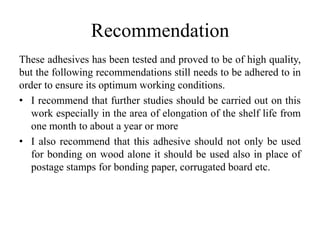 Recommendation
These adhesives has been tested and proved to be of high quality,
but the following recommendations still needs to be adhered to in
order to ensure its optimum working conditions.
• I recommend that further studies should be carried out on this
work especially in the area of elongation of the shelf life from
one month to about a year or more
• I also recommend that this adhesive should not only be used
for bonding on wood alone it should be used also in place of
postage stamps for bonding paper, corrugated board etc.
 