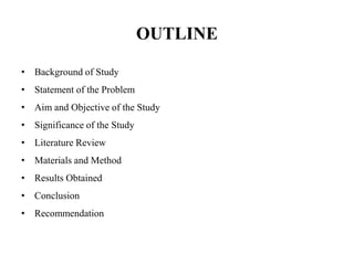 OUTLINE
• Background of Study
• Statement of the Problem
• Aim and Objective of the Study
• Significance of the Study
• Literature Review
• Materials and Method
• Results Obtained
• Conclusion
• Recommendation
 