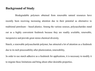 Background of Study
Biodegradable polymers obtained from renewable natural resources have
recently been receiving increasing attention due to their potential as alternative to
traditional petroleum – based plastics. Among the various sources, polysaccharides stand
out as a highly convenient feedstock because they are readily available, renewable,
inexpensive and provide great stereo chemical diversity.
Starch, a renewable polysaccharide polymer, has attracted a lot of attention as a feedstock
due to its melt processability after plasticization, renewability,
In order to use starch adhesive as a feedstock for applications, it is necessary to modify it
to migrate these limitations and bring about other desirable properties.
 