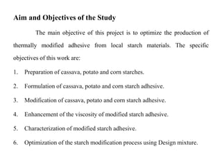 Aim and Objectives of the Study
The main objective of this project is to optimize the production of
thermally modified adhesive from local starch materials. The specific
objectives of this work are:
1. Preparation of cassava, potato and corn starches.
2. Formulation of cassava, potato and corn starch adhesive.
3. Modification of cassava, potato and corn starch adhesive.
4. Enhancement of the viscosity of modified starch adhesive.
5. Characterization of modified starch adhesive.
6. Optimization of the starch modification process using Design mixture.
 