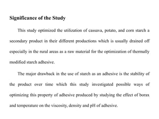 Significance of the Study
This study optimized the utilization of cassava, potato, and corn starch a
secondary product in their different productions which is usually drained off
especially in the rural areas as a raw material for the optimization of thermally
modified starch adhesive.
The major drawback in the use of starch as an adhesive is the stability of
the product over time which this study investigated possible ways of
optimizing this property of adhesive produced by studying the effect of borax
and temperature on the viscosity, density and pH of adhesive.
 