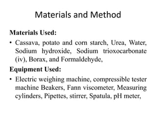 Materials and Method
Materials Used:
• Cassava, potato and corn starch, Urea, Water,
Sodium hydroxide, Sodium trioxocarbonate
(iv), Borax, and Formaldehyde,
Equipment Used:
• Electric weighing machine, compressible tester
machine Beakers, Fann viscometer, Measuring
cylinders, Pipettes, stirrer, Spatula, pH meter,
 