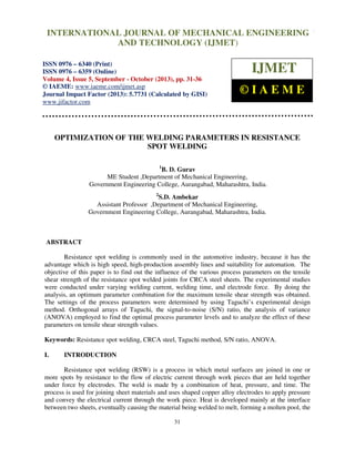 International Journal of Mechanical Engineering and Technology (IJMET), ISSN 0976 –
6340(Print), ISSN 0976 – 6359(Online) Volume 4, Issue 5, September - October (2013) © IAEME
31
OPTIMIZATION OF THE WELDING PARAMETERS IN RESISTANCE
SPOT WELDING
1
B. D. Gurav
ME Student ,Department of Mechanical Engineering,
Government Engineering College, Aurangabad, Maharashtra, India.
2
S.D. Ambekar
Assistant Professor ,Department of Mechanical Engineering,
Government Engineering College, Aurangabad, Maharashtra, India.
ABSTRACT
Resistance spot welding is commonly used in the automotive industry, because it has the
advantage which is high speed, high-production assembly lines and suitability for automation. The
objective of this paper is to find out the influence of the various process parameters on the tensile
shear strength of the resistance spot welded joints for CRCA steel sheets. The experimental studies
were conducted under varying welding current, welding time, and electrode force. By doing the
analysis, an optimum parameter combination for the maximum tensile shear strength was obtained.
The settings of the process parameters were determined by using Taguchi’s experimental design
method. Orthogonal arrays of Taguchi, the signal-to-noise (S/N) ratio, the analysis of variance
(ANOVA) employed to find the optimal process parameter levels and to analyze the effect of these
parameters on tensile shear strength values.
Keywords: Resistance spot welding, CRCA steel, Taguchi method, S/N ratio, ANOVA.
I. INTRODUCTION
Resistance spot welding (RSW) is a process in which metal surfaces are joined in one or
more spots by resistance to the flow of electric current through work pieces that are held together
under force by electrodes. The weld is made by a combination of heat, pressure, and time. The
process is used for joining sheet materials and uses shaped copper alloy electrodes to apply pressure
and convey the electrical current through the work piece. Heat is developed mainly at the interface
between two sheets, eventually causing the material being welded to melt, forming a molten pool, the
INTERNATIONAL JOURNAL OF MECHANICAL ENGINEERING
AND TECHNOLOGY (IJMET)
ISSN 0976 – 6340 (Print)
ISSN 0976 – 6359 (Online)
Volume 4, Issue 5, September - October (2013), pp. 31-36
© IAEME: www.iaeme.com/ijmet.asp
Journal Impact Factor (2013): 5.7731 (Calculated by GISI)
www.jifactor.com
IJMET
© I A E M E
 