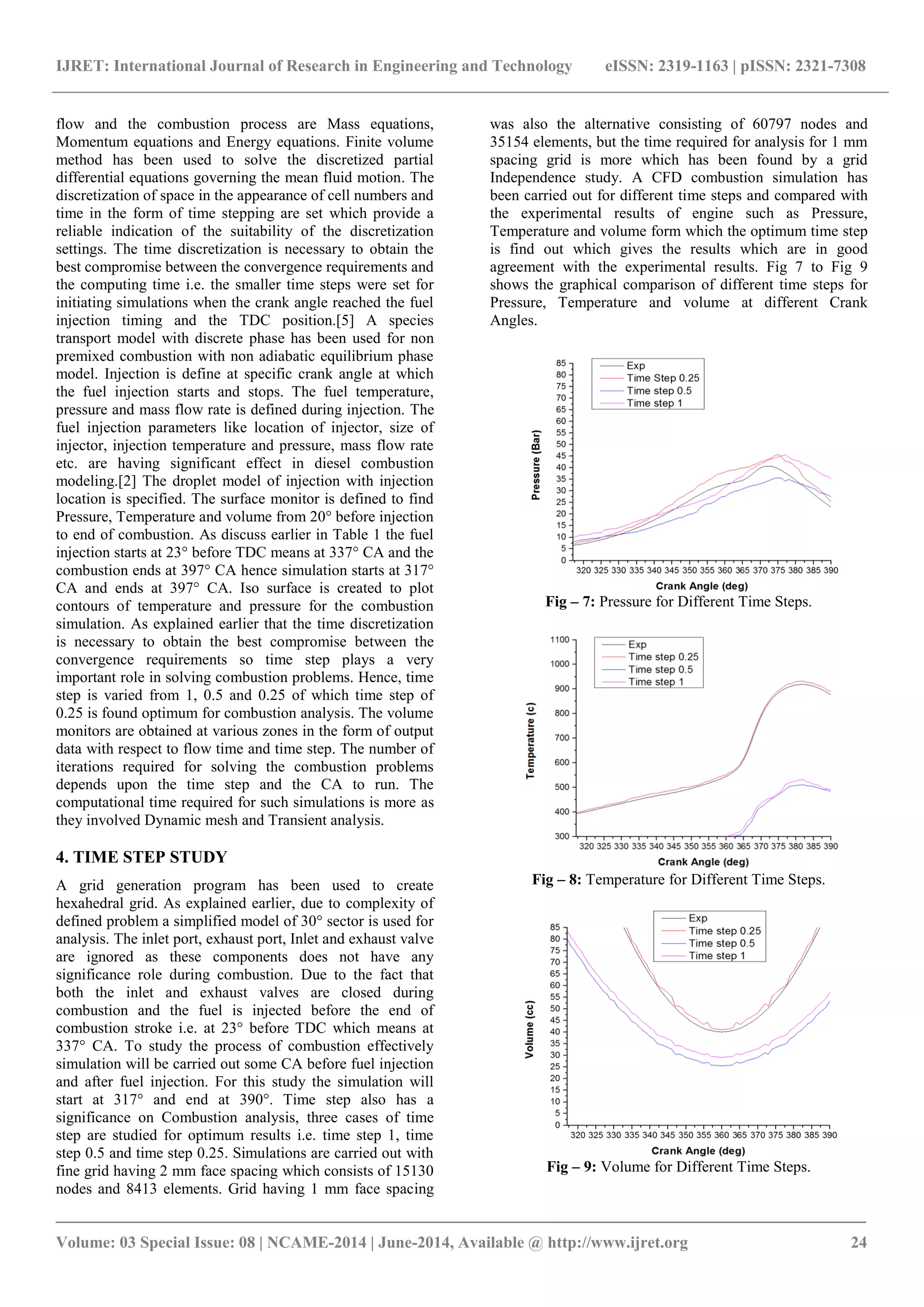 IJRET: International Journal of Research in Engineering and Technology eISSN: 2319-1163 | pISSN: 2321-7308 
_______________________________________________________________________________________ 
Volume: 03 Special Issue: 08 | NCAME-2014 | June-2014, Available @ http://www.ijret.org 24 
flow and the combustion process are Mass equations, Momentum equations and Energy equations. Finite volume method has been used to solve the discretized partial differential equations governing the mean fluid motion. The discretization of space in the appearance of cell numbers and time in the form of time stepping are set which provide a reliable indication of the suitability of the discretization settings. The time discretization is necessary to obtain the best compromise between the convergence requirements and the computing time i.e. the smaller time steps were set for initiating simulations when the crank angle reached the fuel injection timing and the TDC position.[5] A species transport model with discrete phase has been used for non premixed combustion with non adiabatic equilibrium phase model. Injection is define at specific crank angle at which the fuel injection starts and stops. The fuel temperature, pressure and mass flow rate is defined during injection. The fuel injection parameters like location of injector, size of injector, injection temperature and pressure, mass flow rate etc. are having significant effect in diesel combustion modeling.[2] The droplet model of injection with injection location is specified. The surface monitor is defined to find Pressure, Temperature and volume from 20° before injection to end of combustion. As discuss earlier in Table 1 the fuel injection starts at 23° before TDC means at 337° CA and the combustion ends at 397° CA hence simulation starts at 317° CA and ends at 397° CA. Iso surface is created to plot contours of temperature and pressure for the combustion simulation. As explained earlier that the time discretization is necessary to obtain the best compromise between the convergence requirements so time step plays a very important role in solving combustion problems. Hence, time step is varied from 1, 0.5 and 0.25 of which time step of 0.25 is found optimum for combustion analysis. The volume monitors are obtained at various zones in the form of output data with respect to flow time and time step. The number of iterations required for solving the combustion problems depends upon the time step and the CA to run. The computational time required for such simulations is more as they involved Dynamic mesh and Transient analysis. 4. TIME STEP STUDY 
A grid generation program has been used to create hexahedral grid. As explained earlier, due to complexity of defined problem a simplified model of 30° sector is used for analysis. The inlet port, exhaust port, Inlet and exhaust valve are ignored as these components does not have any significance role during combustion. Due to the fact that both the inlet and exhaust valves are closed during combustion and the fuel is injected before the end of combustion stroke i.e. at 23° before TDC which means at 337° CA. To study the process of combustion effectively simulation will be carried out some CA before fuel injection and after fuel injection. For this study the simulation will start at 317° and end at 390°. Time step also has a significance on Combustion analysis, three cases of time step are studied for optimum results i.e. time step 1, time step 0.5 and time step 0.25. Simulations are carried out with fine grid having 2 mm face spacing which consists of 15130 nodes and 8413 elements. Grid having 1 mm face spacing was also the alternative consisting of 60797 nodes and 35154 elements, but the time required for analysis for 1 mm spacing grid is more which has been found by a grid Independence study. A CFD combustion simulation has been carried out for different time steps and compared with the experimental results of engine such as Pressure, Temperature and volume form which the optimum time step is find out which gives the results which are in good agreement with the experimental results. Fig 7 to Fig 9 shows the graphical comparison of different time steps for Pressure, Temperature and volume at different Crank Angles. 
Fig – 7: Pressure for Different Time Steps. 
Fig – 8: Temperature for Different Time Steps. 
Fig – 9: Volume for Different Time Steps.  