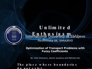 Unlimited Enthusiasm... International University of Sarajevo Paromlinska 66, SARAJEVO Optimization of Transport Problems with Fuzzy Coefficients  By: Amir Omerovic, Jasmin Jusufovic and Mehmet Can The place where boundaries do not exist... Filled with... 