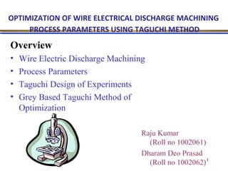 OPTIMIZATION OF WIRE ELECTRICAL DISCHARGE MACHINING
PROCESS PARAMETERS USING TAGUCHI METHOD

Overview
•
•
•
•

Wire Electric Discharge Machining
Process Parameters
Taguchi Design of Experiments
Grey Based Taguchi Method of
Optimization
Raju Kumar
(Roll no 1002061)
Dharam Deo Prasad
(Roll no 1002062) 1

 