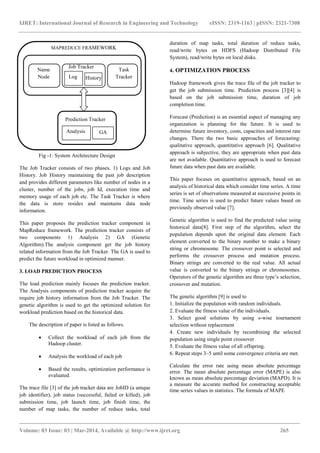 IJRET: International Journal of Research in Engineering and Technology eISSN: 2319-1163 | pISSN: 2321-7308
_______________________________________________________________________________________
Volume: 03 Issue: 03 | Mar-2014, Available @ http://www.ijret.org 265
Fig -1: System Architecture Design
The Job Tracker consists of two phases. 1) Logs and Job
History. Job History maintaining the past job description
and provides different parameters like number of nodes in a
cluster, number of the jobs, job Id, execution time and
memory usage of each job etc. The Task Tracker is where
the data is store resides and maintains data node
information.
This paper proposes the prediction tracker component in
MapReduce framework. The prediction tracker consists of
two components 1) Analysis 2) GA (Genetic
Algorithm).The analysis component get the job history
related information from the Job Tracker. The GA is used to
predict the future workload in optimized manner.
3. LOAD PREDICTION PROCESS
The load prediction mainly focuses the prediction tracker.
The Analysis components of prediction tracker acquire the
require job history information from the Job Tracker. The
genetic algorithm is used to get the optimized solution for
workload prediction based on the historical data.
The description of paper is listed as follows.
 Collect the workload of each job from the
Hadoop cluster.
 Analysis the workload of each job
 Based the results, optimization performance is
evaluated.
The trace file [3] of the job tracker data are JobID (a unique
job identifier), job status (successful, failed or killed), job
submission time, job launch time, job finish time, the
number of map tasks, the number of reduce tasks, total
duration of map tasks, total duration of reduce tasks,
read/write bytes on HDFS (Hadoop Distributed File
System), read/write bytes on local disks.
4. OPTIMIZATION PROCESS
Hadoop framework gives the trace file of the job tracker to
get the job submission time. Prediction process [3][4] is
based on the job submission time, duration of job
completion time.
Forecast (Prediction) is an essential aspect of managing any
organization is planning for the future. It is used to
determine future inventory, costs, capacities and interest rate
changes. There the two basic approaches of forecasting:
qualitative approach, quantitative approach [6]. Qualitative
approach is subjective, they are appropriate when past data
are not available. Quantitative approach is used to forecast
future data when past data are available.
This paper focuses on quantitative approach, based on an
analysis of historical data which consider time series. A time
series is set of observations measured at successive points in
time. Time series is used to predict future values based on
previously observed value [7].
Genetic algorithm is used to find the predicted value using
historical data[8]. First step of the algorithm, select the
population depends upon the original data element. Each
element converted to the binary number to make a binary
string or chromosome. The crossover point is selected and
performs the crossover process and mutation process.
Binary strings are converted to the real value. All actual
value is converted to the binary strings or chromosomes.
Operators of the genetic algorithm are three type’s selection,
crossover and mutation.
The genetic algorithm [9] is used to
1. Initialize the population with random individuals.
2. Evaluate the fitness value of the individuals.
3. Select good solutions by using s-wise tournament
selection without replacement
4. Create new individuals by recombining the selected
population using single point crossover
5. Evaluate the fitness value of all offspring.
6. Repeat steps 3–5 until some convergence criteria are met.
Calculate the error rate using mean absolute percentage
error. The mean absolute percentage error (MAPE) is also
known as mean absolute percentage deviation (MAPD). It is
a measure the accurate method for constructing acceptable
time series values in statistics. The formula of MAPE
Prediction Tracker
Analysis GA
MAPREDUCE FRAMEWORK
Name
Node
Job Tracker
Log History
Task
Tracker
 