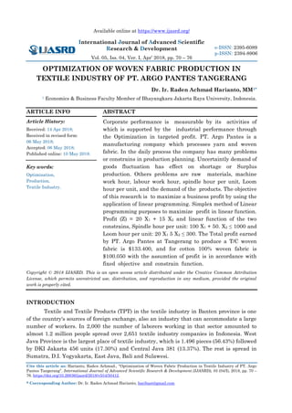 Available online at https://www.ijasrd.org/
International Journal of Advanced Scientific
Research & Development
Vol. 05, Iss. 04, Ver. I, Apr’ 2018, pp. 70 – 76
Cite this article as: Harianto, Raden Achmad., “Optimization of Woven Fabric Production in Textile Industry of PT. Argo
Pantes Tangerang”. International Journal of Advanced Scientific Research & Development (IJASRD), 05 (04/I), 2018, pp. 70 –
76. https://doi.org/10.26836/ijasrd/2018/v5/i4/50412.
* Corresponding Author: Dr. Ir. Raden Achmad Harianto, haribast@gmail.com
e-ISSN: 2395-6089
p-ISSN: 2394-8906
OPTIMIZATION OF WOVEN FABRIC PRODUCTION IN
TEXTILE INDUSTRY OF PT. ARGO PANTES TANGERANG
Dr. Ir. Raden Achmad Harianto, MM1*
1 Economics & Business Faculty Member of Bhayangkara Jakarta Raya University, Indonesia.
ARTICLE INFO
Article History:
Received: 14 Apr 2018;
Received in revised form:
06 May 2018;
Accepted: 06 May 2018;
Published online: 10 May 2018.
Key words:
Optimization,
Production,
Textile Industry.
ABSTRACT
Corporate performance is measurable by its activities of
which is supported by the industrial performance through
the Optimization in targeted profit. PT. Argo Pantes is a
manufacturing company which processes yarn and woven
fabric. In the daily process the company has many problems
or constrains in production planning. Uncertaintly demand of
goods fluctuation has effect on shortage or Surplus
production. Others problems are raw materials, machine
work hour, labour work hour, spindle hour per unit, Loom
hour per unit, and the demand of the products. The objective
of this research is to maximize a business profit by using the
application of linear programming. Simplex method of Linear
programming purposes to maximize profit in linear function.
Profit (Z) = 20 X1 + 15 X2 and linear function of the two
constrains, Spindle hour per unit: 100 X1 + 50. X2 ≤ 1000 and
Loom hour per unit: 20 X1 5 X2 ≤ 300. The Total profit earned
by PT. Argo Pantes at Tangerang to produce a T/C woven
fabric is $133.400, and for cotton 100% woven fabric is
$100.050 with the assumtion of profit is in accordance with
fixed objective and constrain function.
Copyright © 2018 IJASRD. This is an open access article distributed under the Creative Common Attribution
License, which permits unrestricted use, distribution, and reproduction in any medium, provided the original
work is properly cited.
INTRODUCTION
Textile and Textile Products (TPT) in the textile industry in Banten province is one
of the country's sources of foreign exchange, also an industry that can accommodate a large
number of workers. In 2,000 the number of laborers working in that sector amounted to
almost 1.2 million people spread over 2,651 textile industry companies in Indonesia. West
Java Province is the largest place of textile industry, which is 1.496 pieces (56.43%) followed
by DKI Jakarta 456 units (17.30%) and Central Java 381 (13.37%). The rest is spread in
Sumatra, D.I. Yogyakarta, East Java, Bali and Sulawesi.
 