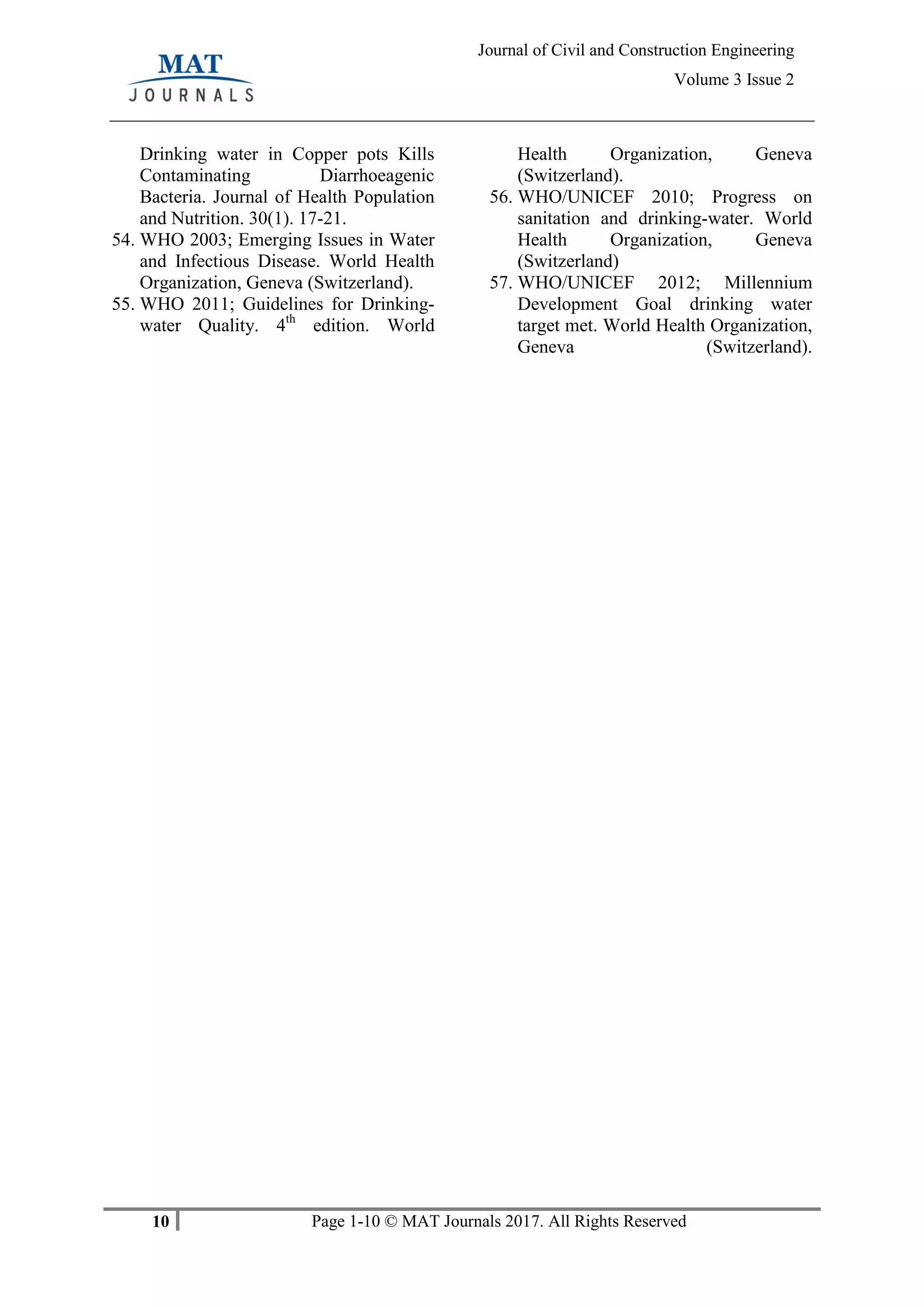 10 Page 1-10 © MAT Journals 2017. All Rights Reserved
Journal of Civil and Construction Engineering
Volume 3 Issue 2
Drinking water in Copper pots Kills
Contaminating Diarrhoeagenic
Bacteria. Journal of Health Population
and Nutrition. 30(1). 17-21.
54. WHO 2003; Emerging Issues in Water
and Infectious Disease. World Health
Organization, Geneva (Switzerland).
55. WHO 2011; Guidelines for Drinking-
water Quality. 4th
edition. World
Health Organization, Geneva
(Switzerland).
56. WHO/UNICEF 2010; Progress on
sanitation and drinking-water. World
Health Organization, Geneva
(Switzerland)
57. WHO/UNICEF 2012; Millennium
Development Goal drinking water
target met. World Health Organization,
Geneva (Switzerland).
 