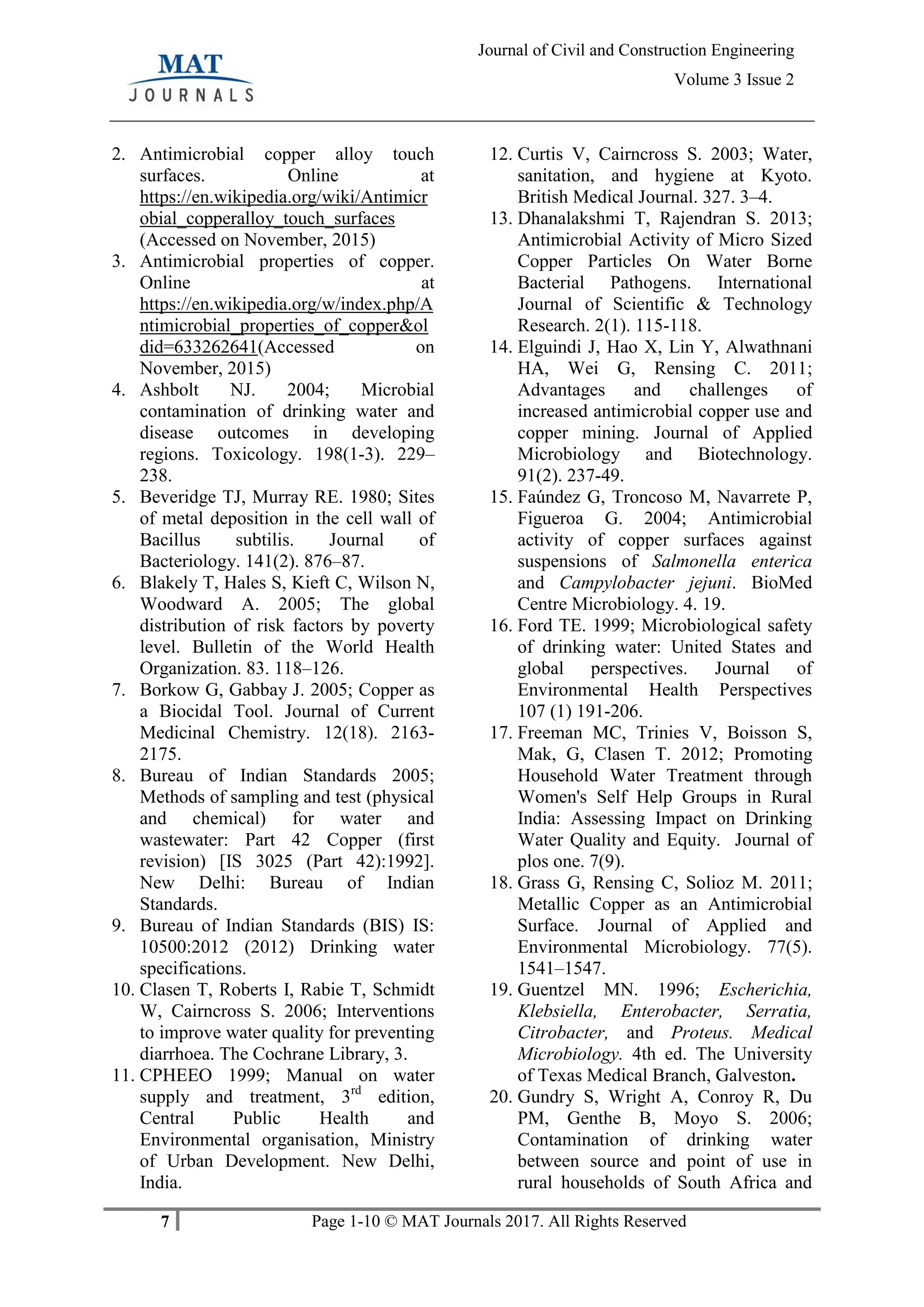 7 Page 1-10 © MAT Journals 2017. All Rights Reserved
Journal of Civil and Construction Engineering
Volume 3 Issue 2
2. Antimicrobial copper alloy touch
surfaces. Online at
https://en.wikipedia.org/wiki/Antimicr
obial_copperalloy_touch_surfaces
(Accessed on November, 2015)
3. Antimicrobial properties of copper.
Online at
https://en.wikipedia.org/w/index.php/A
ntimicrobial_properties_of_copper&ol
did=633262641(Accessed on
November, 2015)
4. Ashbolt NJ. 2004; Microbial
contamination of drinking water and
disease outcomes in developing
regions. Toxicology. 198(1-3). 229–
238.
5. Beveridge TJ, Murray RE. 1980; Sites
of metal deposition in the cell wall of
Bacillus subtilis. Journal of
Bacteriology. 141(2). 876–87.
6. Blakely T, Hales S, Kieft C, Wilson N,
Woodward A. 2005; The global
distribution of risk factors by poverty
level. Bulletin of the World Health
Organization. 83. 118–126.
7. Borkow G, Gabbay J. 2005; Copper as
a Biocidal Tool. Journal of Current
Medicinal Chemistry. 12(18). 2163-
2175.
8. Bureau of Indian Standards 2005;
Methods of sampling and test (physical
and chemical) for water and
wastewater: Part 42 Copper (first
revision) [IS 3025 (Part 42):1992].
New Delhi: Bureau of Indian
Standards.
9. Bureau of Indian Standards (BIS) IS:
10500:2012 (2012) Drinking water
specifications.
10. Clasen T, Roberts I, Rabie T, Schmidt
W, Cairncross S. 2006; Interventions
to improve water quality for preventing
diarrhoea. The Cochrane Library, 3.
11. CPHEEO 1999; Manual on water
supply and treatment, 3rd
edition,
Central Public Health and
Environmental organisation, Ministry
of Urban Development. New Delhi,
India.
12. Curtis V, Cairncross S. 2003; Water,
sanitation, and hygiene at Kyoto.
British Medical Journal. 327. 3–4.
13. Dhanalakshmi T, Rajendran S. 2013;
Antimicrobial Activity of Micro Sized
Copper Particles On Water Borne
Bacterial Pathogens. International
Journal of Scientific & Technology
Research. 2(1). 115-118.
14. Elguindi J, Hao X, Lin Y, Alwathnani
HA, Wei G, Rensing C. 2011;
Advantages and challenges of
increased antimicrobial copper use and
copper mining. Journal of Applied
Microbiology and Biotechnology.
91(2). 237-49.
15. Faúndez G, Troncoso M, Navarrete P,
Figueroa G. 2004; Antimicrobial
activity of copper surfaces against
suspensions of Salmonella enterica
and Campylobacter jejuni. BioMed
Centre Microbiology. 4. 19.
16. Ford TE. 1999; Microbiological safety
of drinking water: United States and
global perspectives. Journal of
Environmental Health Perspectives
107 (1) 191-206.
17. Freeman MC, Trinies V, Boisson S,
Mak, G, Clasen T. 2012; Promoting
Household Water Treatment through
Women's Self Help Groups in Rural
India: Assessing Impact on Drinking
Water Quality and Equity. Journal of
plos one. 7(9).
18. Grass G, Rensing C, Solioz M. 2011;
Metallic Copper as an Antimicrobial
Surface. Journal of Applied and
Environmental Microbiology. 77(5).
1541–1547.
19. Guentzel MN. 1996; Escherichia,
Klebsiella, Enterobacter, Serratia,
Citrobacter, and Proteus. Medical
Microbiology. 4th ed. The University
of Texas Medical Branch, Galveston.
20. Gundry S, Wright A, Conroy R, Du
PM, Genthe B, Moyo S. 2006;
Contamination of drinking water
between source and point of use in
rural households of South Africa and
 