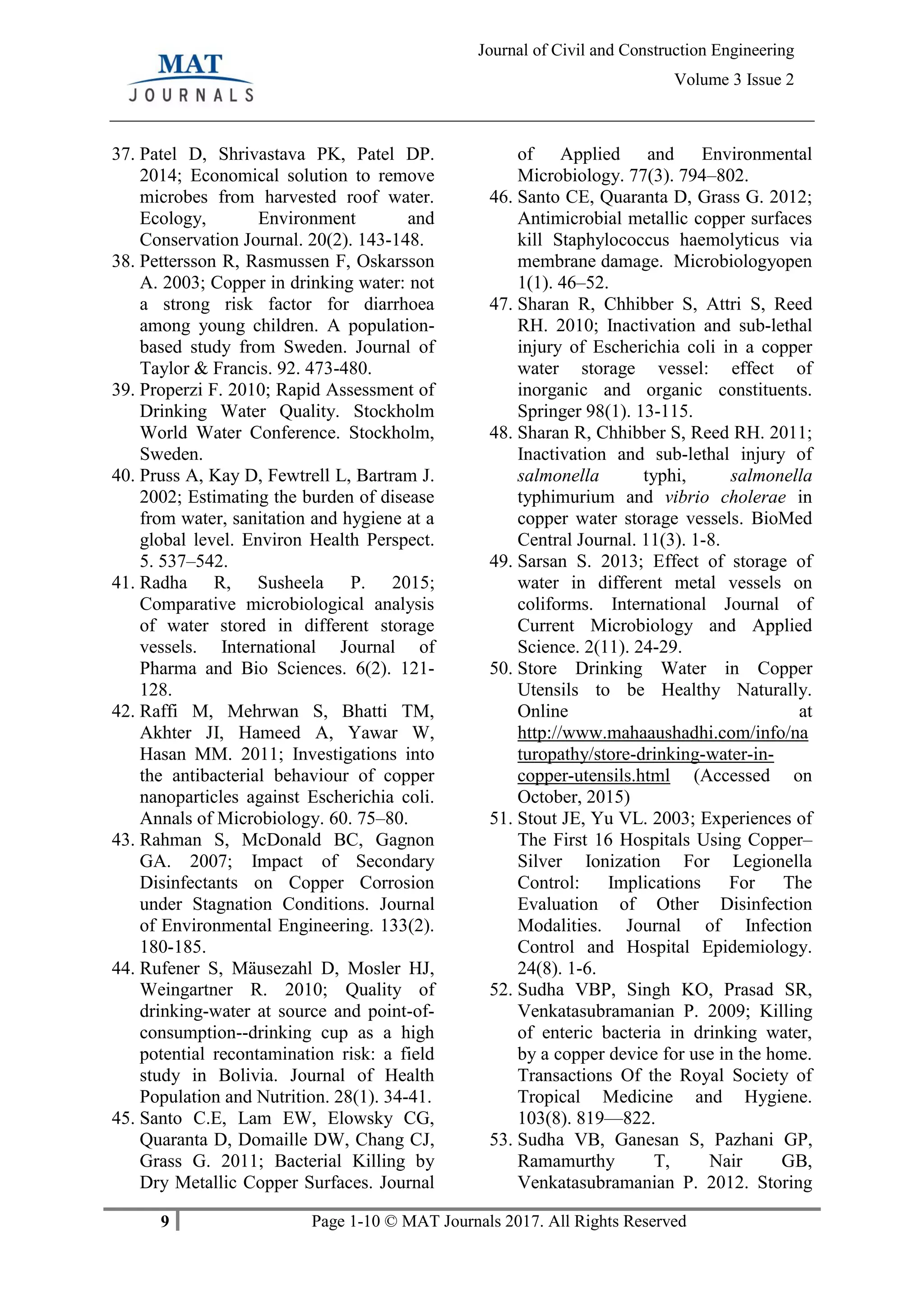 9 Page 1-10 © MAT Journals 2017. All Rights Reserved
Journal of Civil and Construction Engineering
Volume 3 Issue 2
37. Patel D, Shrivastava PK, Patel DP.
2014; Economical solution to remove
microbes from harvested roof water.
Ecology, Environment and
Conservation Journal. 20(2). 143-148.
38. Pettersson R, Rasmussen F, Oskarsson
A. 2003; Copper in drinking water: not
a strong risk factor for diarrhoea
among young children. A population-
based study from Sweden. Journal of
Taylor & Francis. 92. 473-480.
39. Properzi F. 2010; Rapid Assessment of
Drinking Water Quality. Stockholm
World Water Conference. Stockholm,
Sweden.
40. Pruss A, Kay D, Fewtrell L, Bartram J.
2002; Estimating the burden of disease
from water, sanitation and hygiene at a
global level. Environ Health Perspect.
5. 537–542.
41. Radha R, Susheela P. 2015;
Comparative microbiological analysis
of water stored in different storage
vessels. International Journal of
Pharma and Bio Sciences. 6(2). 121-
128.
42. Raffi M, Mehrwan S, Bhatti TM,
Akhter JI, Hameed A, Yawar W,
Hasan MM. 2011; Investigations into
the antibacterial behaviour of copper
nanoparticles against Escherichia coli.
Annals of Microbiology. 60. 75–80.
43. Rahman S, McDonald BC, Gagnon
GA. 2007; Impact of Secondary
Disinfectants on Copper Corrosion
under Stagnation Conditions. Journal
of Environmental Engineering. 133(2).
180-185.
44. Rufener S, Mäusezahl D, Mosler HJ,
Weingartner R. 2010; Quality of
drinking-water at source and point-of-
consumption--drinking cup as a high
potential recontamination risk: a field
study in Bolivia. Journal of Health
Population and Nutrition. 28(1). 34-41.
45. Santo C.E, Lam EW, Elowsky CG,
Quaranta D, Domaille DW, Chang CJ,
Grass G. 2011; Bacterial Killing by
Dry Metallic Copper Surfaces. Journal
of Applied and Environmental
Microbiology. 77(3). 794–802.
46. Santo CE, Quaranta D, Grass G. 2012;
Antimicrobial metallic copper surfaces
kill Staphylococcus haemolyticus via
membrane damage. Microbiologyopen
1(1). 46–52.
47. Sharan R, Chhibber S, Attri S, Reed
RH. 2010; Inactivation and sub-lethal
injury of Escherichia coli in a copper
water storage vessel: effect of
inorganic and organic constituents.
Springer 98(1). 13-115.
48. Sharan R, Chhibber S, Reed RH. 2011;
Inactivation and sub-lethal injury of
salmonella typhi, salmonella
typhimurium and vibrio cholerae in
copper water storage vessels. BioMed
Central Journal. 11(3). 1-8.
49. Sarsan S. 2013; Effect of storage of
water in different metal vessels on
coliforms. International Journal of
Current Microbiology and Applied
Science. 2(11). 24-29.
50. Store Drinking Water in Copper
Utensils to be Healthy Naturally.
Online at
http://www.mahaaushadhi.com/info/na
turopathy/store-drinking-water-in-
copper-utensils.html (Accessed on
October, 2015)
51. Stout JE, Yu VL. 2003; Experiences of
The First 16 Hospitals Using Copper–
Silver Ionization For Legionella
Control: Implications For The
Evaluation of Other Disinfection
Modalities. Journal of Infection
Control and Hospital Epidemiology.
24(8). 1-6.
52. Sudha VBP, Singh KO, Prasad SR,
Venkatasubramanian P. 2009; Killing
of enteric bacteria in drinking water,
by a copper device for use in the home.
Transactions Of the Royal Society of
Tropical Medicine and Hygiene.
103(8). 819—822.
53. Sudha VB, Ganesan S, Pazhani GP,
Ramamurthy T, Nair GB,
Venkatasubramanian P. 2012. Storing
 