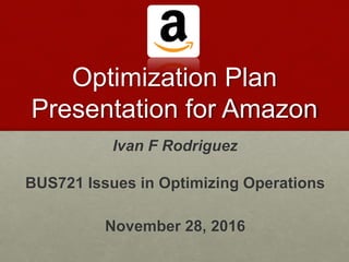 Optimization Plan
Presentation for Amazon
Ivan F Rodriguez
BUS721 Issues in Optimizing Operations
November 28, 2016
 