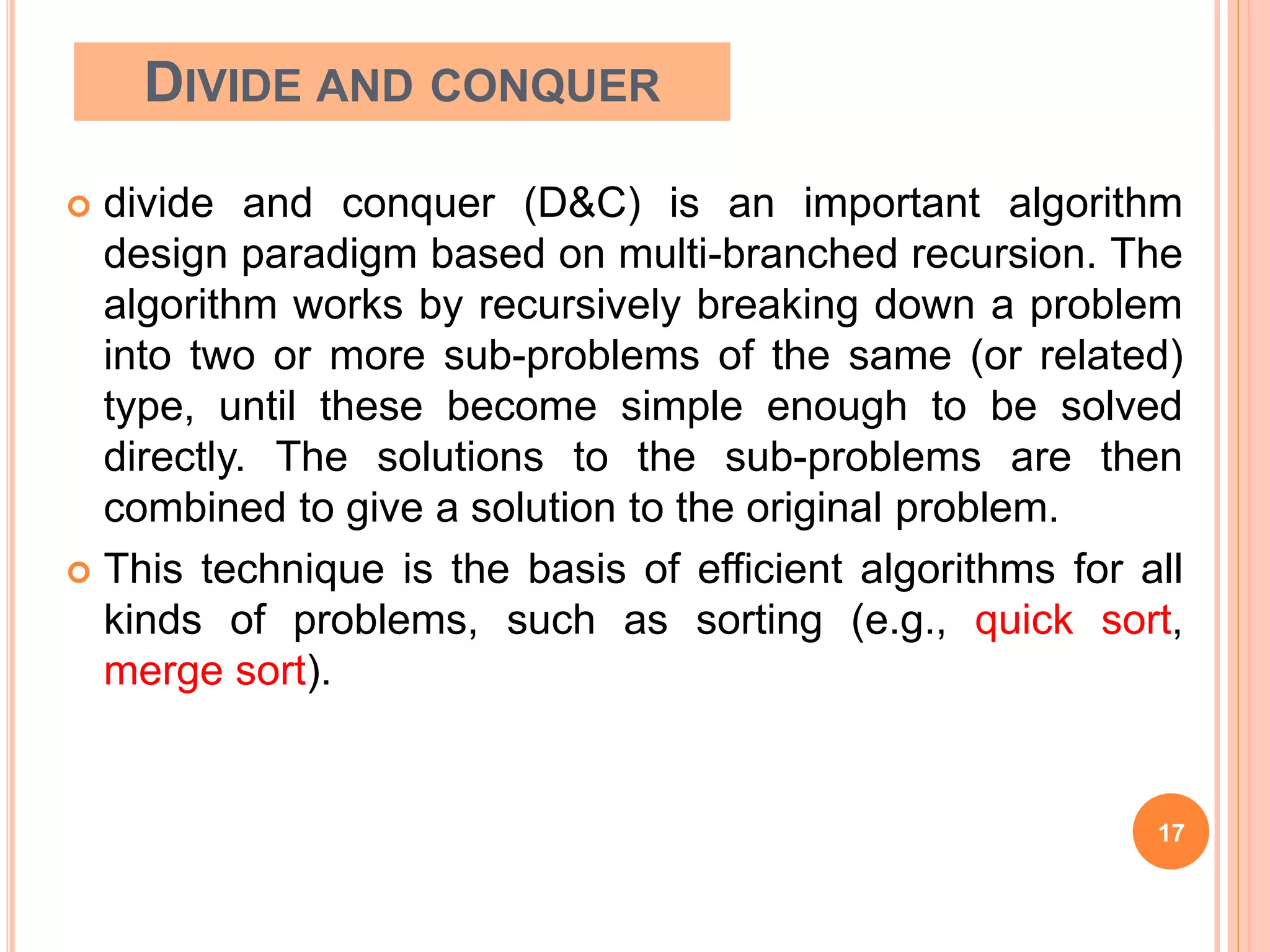 DIVIDE AND CONQUER
 divide and conquer (D&C) is an important algorithm
design paradigm based on multi-branched recursion. The
algorithm works by recursively breaking down a problem
into two or more sub-problems of the same (or related)
type, until these become simple enough to be solved
directly. The solutions to the sub-problems are then
combined to give a solution to the original problem.
 This technique is the basis of efficient algorithms for all
kinds of problems, such as sorting (e.g., quick sort,
merge sort).
17
 