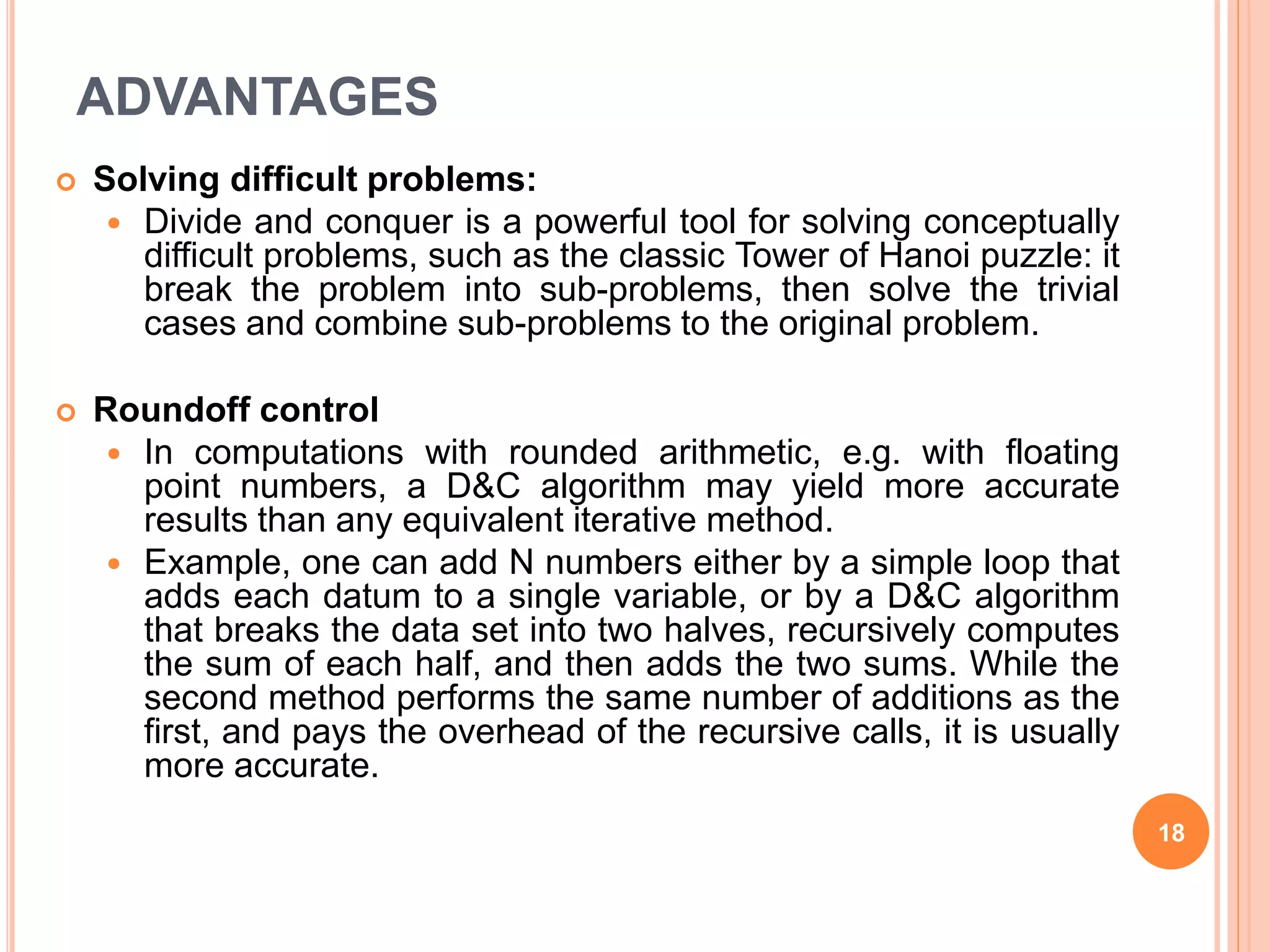 ADVANTAGES
 Solving difficult problems:
 Divide and conquer is a powerful tool for solving conceptually
difficult problems, such as the classic Tower of Hanoi puzzle: it
break the problem into sub-problems, then solve the trivial
cases and combine sub-problems to the original problem.
 Roundoff control
 In computations with rounded arithmetic, e.g. with floating
point numbers, a D&C algorithm may yield more accurate
results than any equivalent iterative method.
 Example, one can add N numbers either by a simple loop that
adds each datum to a single variable, or by a D&C algorithm
that breaks the data set into two halves, recursively computes
the sum of each half, and then adds the two sums. While the
second method performs the same number of additions as the
first, and pays the overhead of the recursive calls, it is usually
more accurate.
18
 