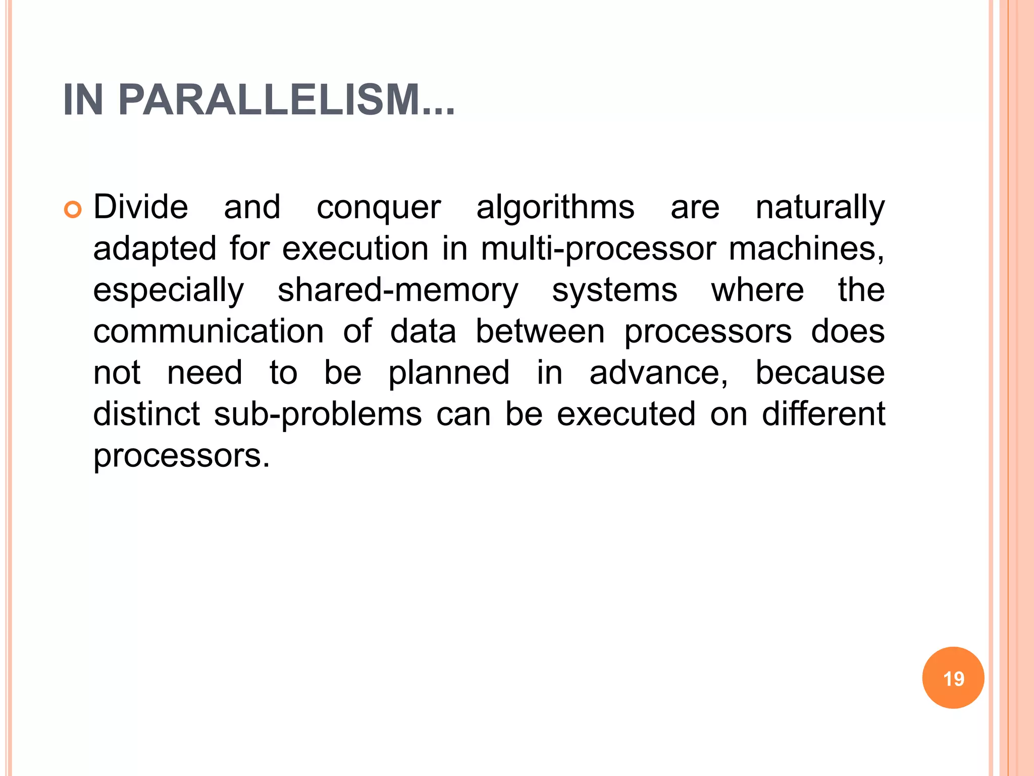 IN PARALLELISM...
 Divide and conquer algorithms are naturally
adapted for execution in multi-processor machines,
especially shared-memory systems where the
communication of data between processors does
not need to be planned in advance, because
distinct sub-problems can be executed on different
processors.
19
 