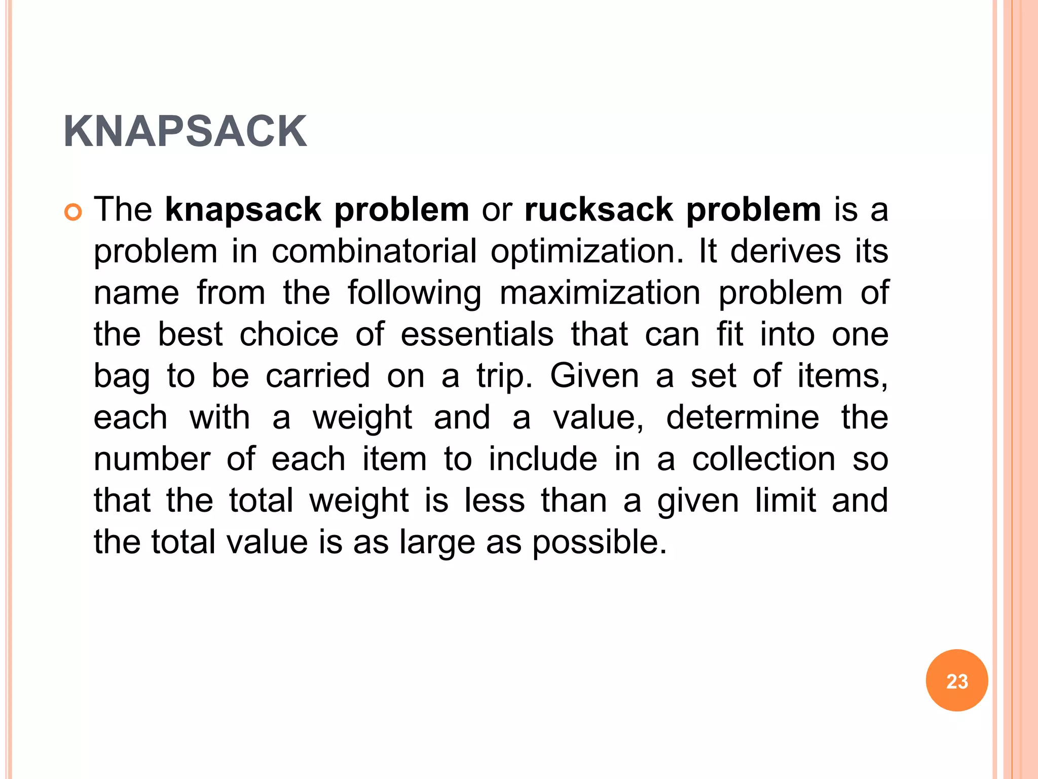 KNAPSACK
 The knapsack problem or rucksack problem is a
problem in combinatorial optimization. It derives its
name from the following maximization problem of
the best choice of essentials that can fit into one
bag to be carried on a trip. Given a set of items,
each with a weight and a value, determine the
number of each item to include in a collection so
that the total weight is less than a given limit and
the total value is as large as possible.
23
 