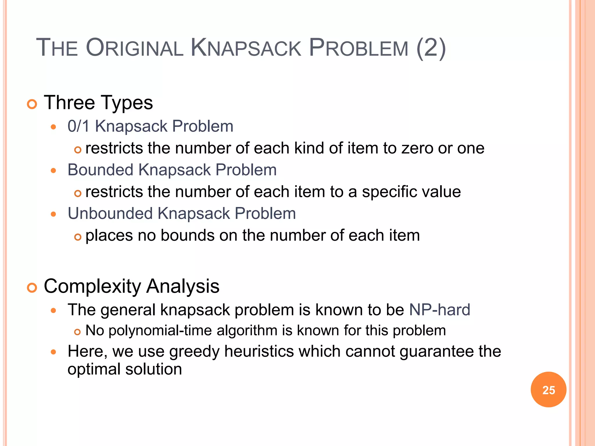 THE ORIGINAL KNAPSACK PROBLEM (2)
 Three Types
 0/1 Knapsack Problem
 restricts the number of each kind of item to zero or one
 Bounded Knapsack Problem
 restricts the number of each item to a specific value
 Unbounded Knapsack Problem
 places no bounds on the number of each item
 Complexity Analysis
 The general knapsack problem is known to be NP-hard
 No polynomial-time algorithm is known for this problem
 Here, we use greedy heuristics which cannot guarantee the
optimal solution
25
 