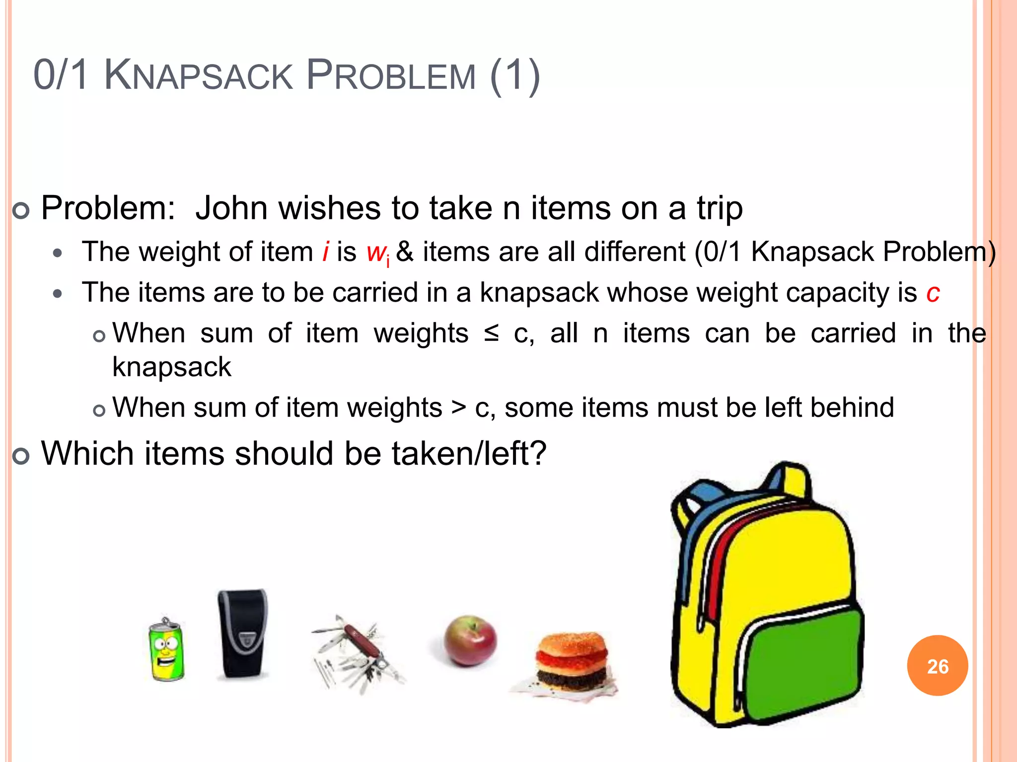 0/1 KNAPSACK PROBLEM (1)
 Problem: John wishes to take n items on a trip
 The weight of item i is wi & items are all different (0/1 Knapsack Problem)
 The items are to be carried in a knapsack whose weight capacity is c
 When sum of item weights ≤ c, all n items can be carried in the
knapsack
 When sum of item weights > c, some items must be left behind
 Which items should be taken/left?
26
 
