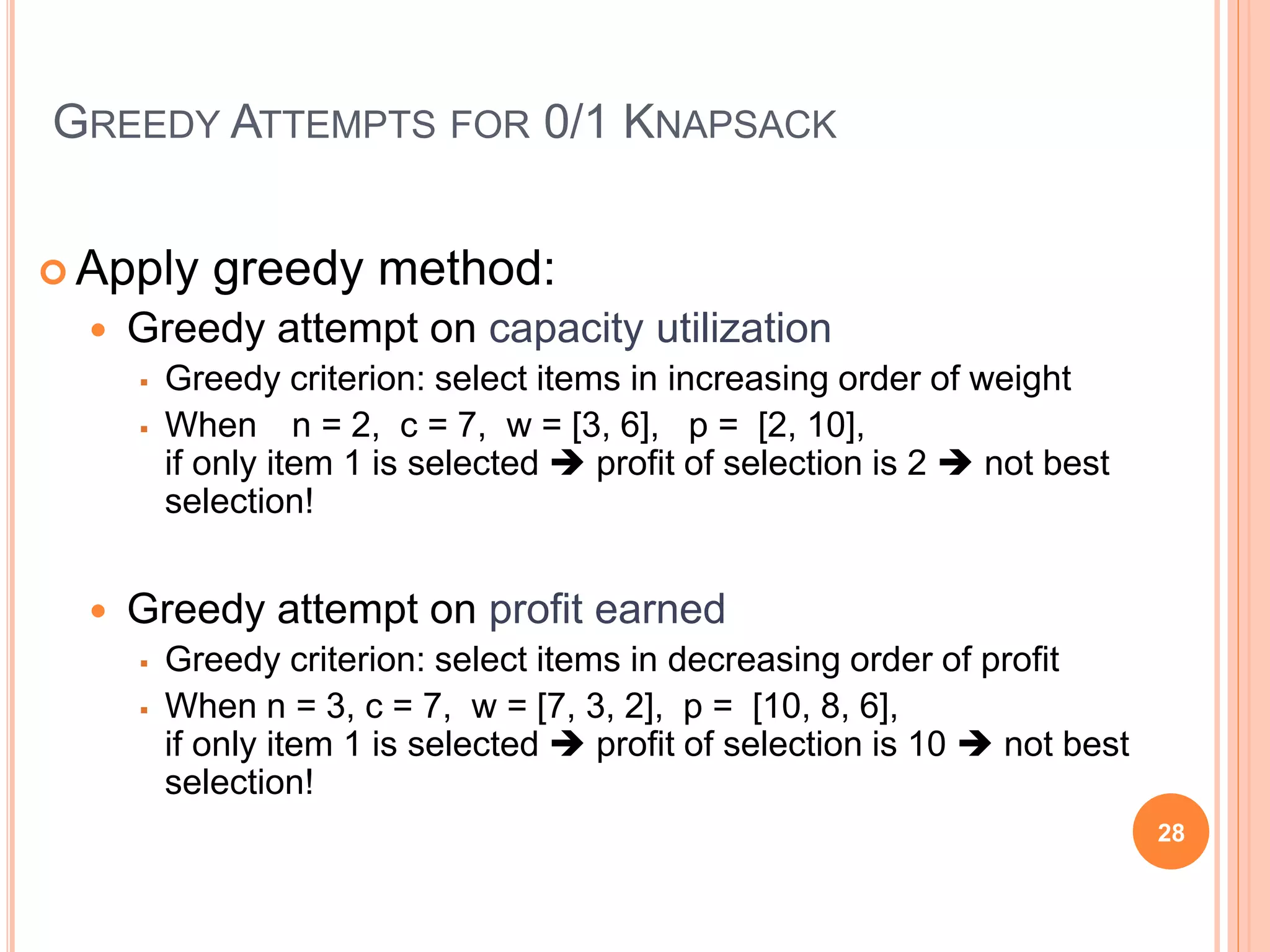 GREEDY ATTEMPTS FOR 0/1 KNAPSACK
 Apply greedy method:
 Greedy attempt on capacity utilization
 Greedy criterion: select items in increasing order of weight
 When n = 2, c = 7, w = [3, 6], p = [2, 10],
if only item 1 is selected  profit of selection is 2  not best
selection!
 Greedy attempt on profit earned
 Greedy criterion: select items in decreasing order of profit
 When n = 3, c = 7, w = [7, 3, 2], p = [10, 8, 6],
if only item 1 is selected  profit of selection is 10  not best
selection!
28
 