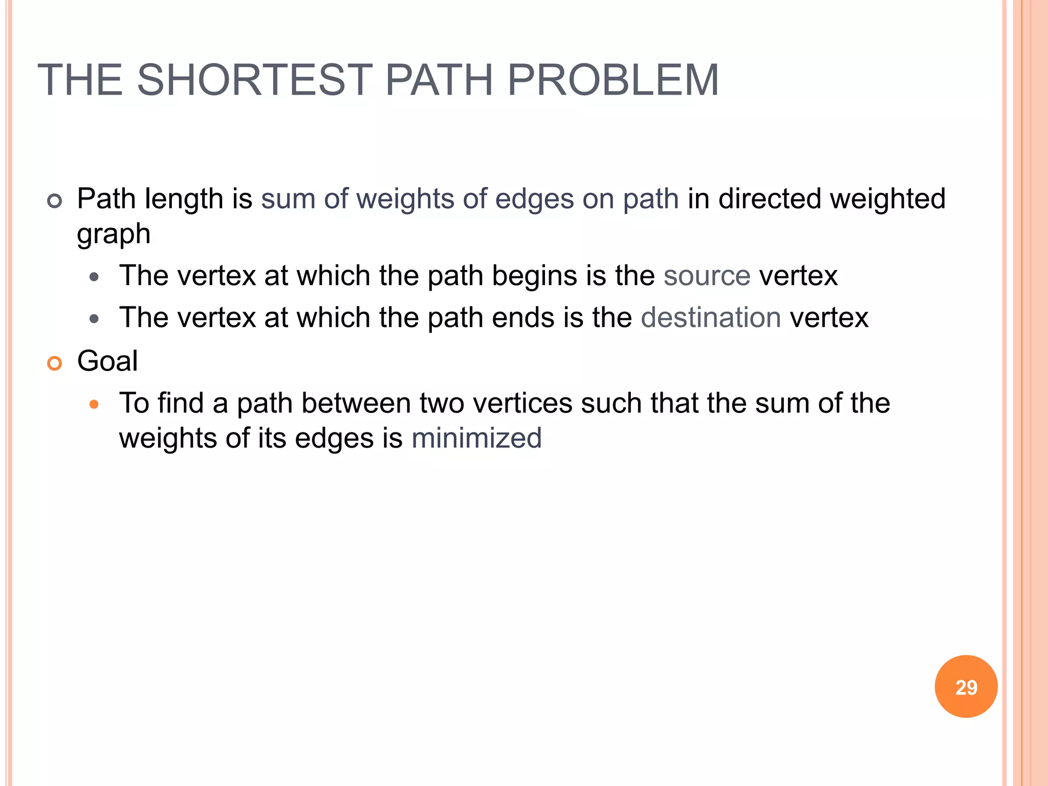 THE SHORTEST PATH PROBLEM
 Path length is sum of weights of edges on path in directed weighted
graph
 The vertex at which the path begins is the source vertex
 The vertex at which the path ends is the destination vertex
 Goal
 To find a path between two vertices such that the sum of the
weights of its edges is minimized
29
 