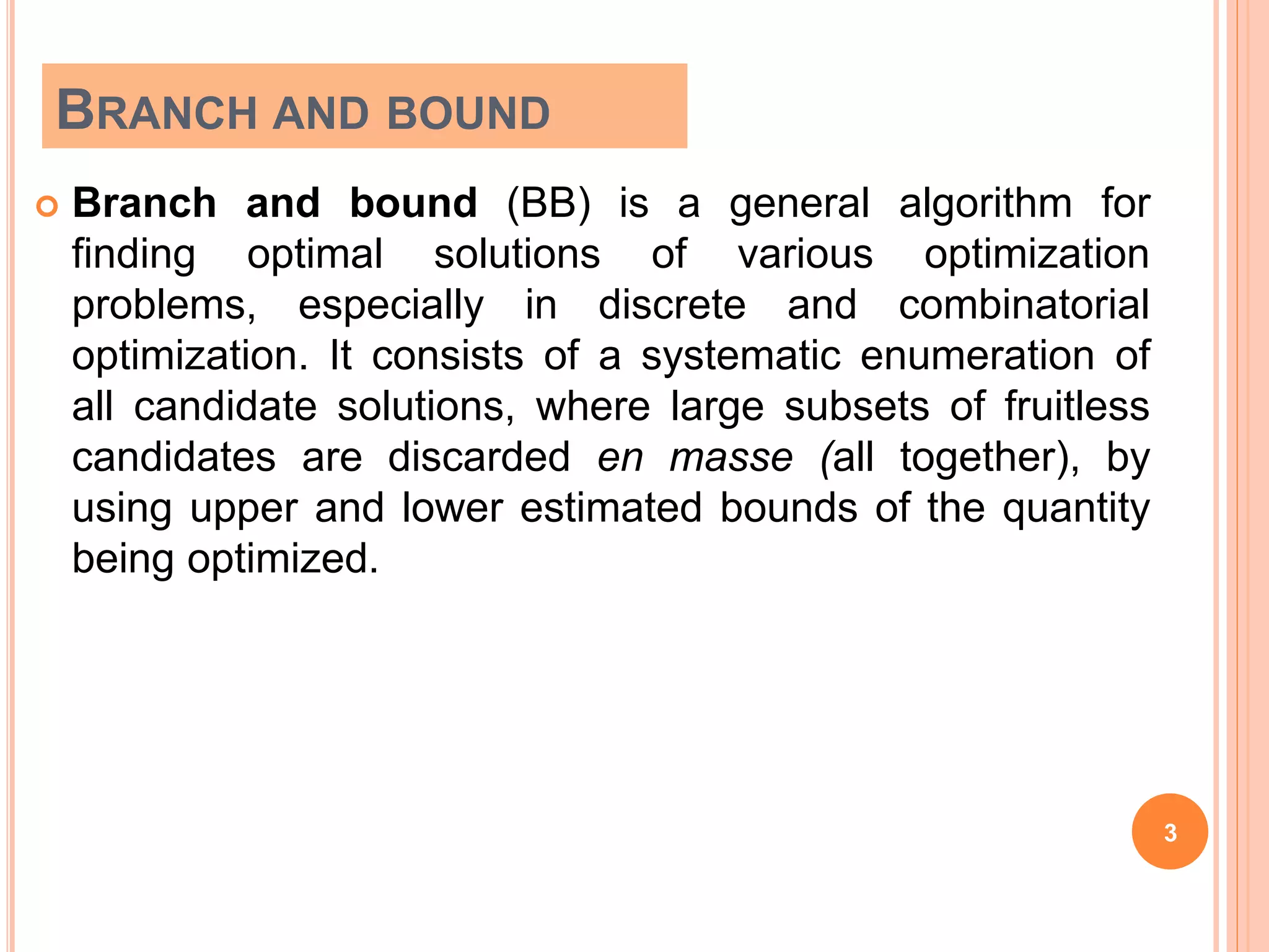 BRANCH AND BOUND
 Branch and bound (BB) is a general algorithm for
finding optimal solutions of various optimization
problems, especially in discrete and combinatorial
optimization. It consists of a systematic enumeration of
all candidate solutions, where large subsets of fruitless
candidates are discarded en masse (all together), by
using upper and lower estimated bounds of the quantity
being optimized.
3
 