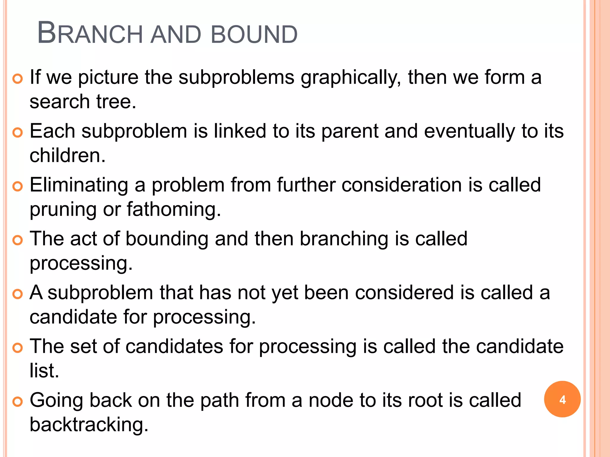 BRANCH AND BOUND
 If we picture the subproblems graphically, then we form a
search tree.
 Each subproblem is linked to its parent and eventually to its
children.
 Eliminating a problem from further consideration is called
pruning or fathoming.
 The act of bounding and then branching is called
processing.
 A subproblem that has not yet been considered is called a
candidate for processing.
 The set of candidates for processing is called the candidate
list.
 Going back on the path from a node to its root is called
backtracking.
4
 