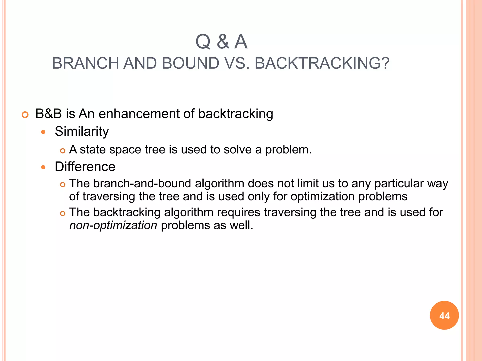 Q & A
BRANCH AND BOUND VS. BACKTRACKING?
 B&B is An enhancement of backtracking
 Similarity
 A state space tree is used to solve a problem.
 Difference
 The branch-and-bound algorithm does not limit us to any particular way
of traversing the tree and is used only for optimization problems
 The backtracking algorithm requires traversing the tree and is used for
non-optimization problems as well.
44
 