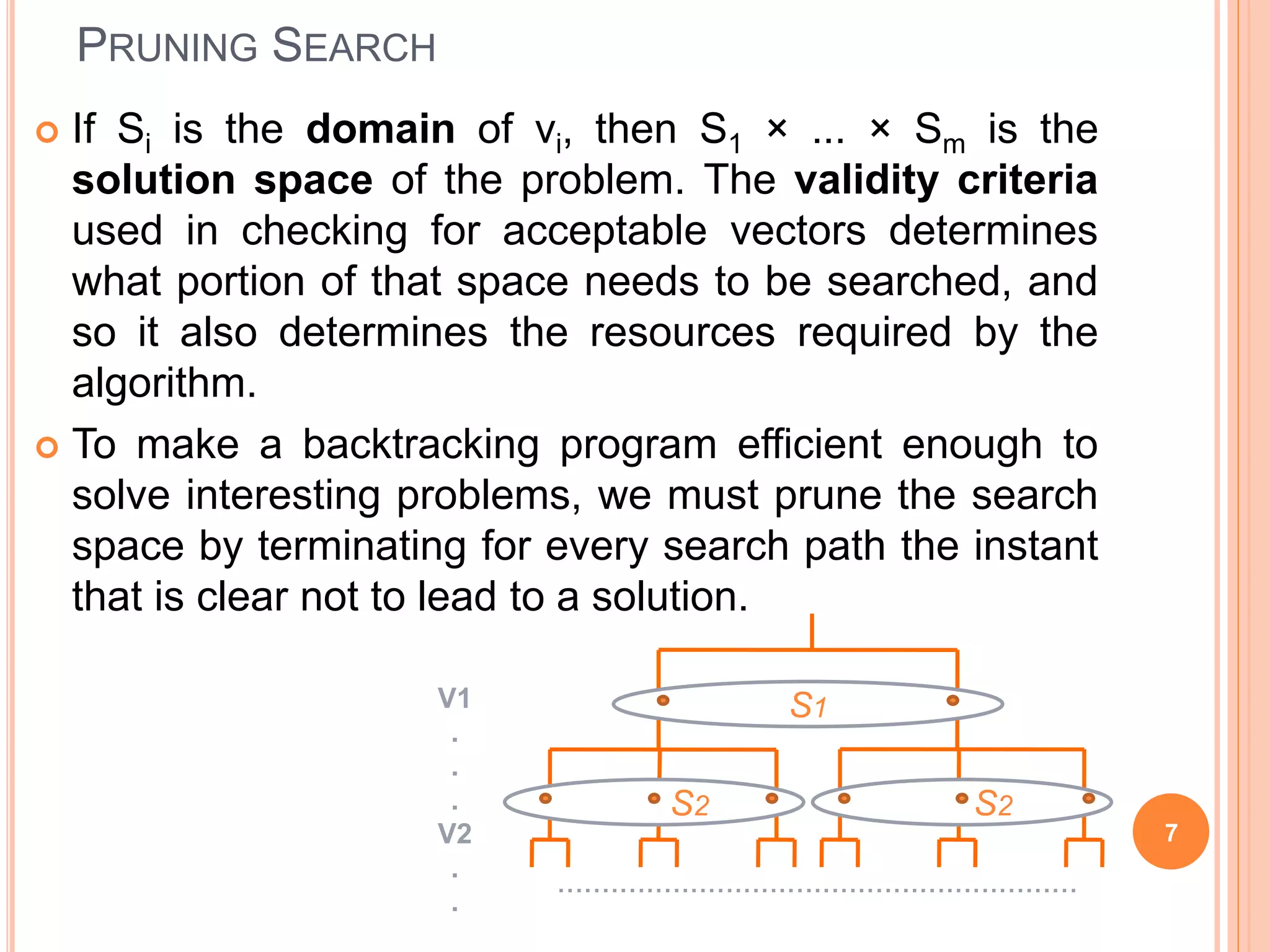 PRUNING SEARCH
 If Si is the domain of vi, then S1 × ... × Sm is the
solution space of the problem. The validity criteria
used in checking for acceptable vectors determines
what portion of that space needs to be searched, and
so it also determines the resources required by the
algorithm.
 To make a backtracking program efficient enough to
solve interesting problems, we must prune the search
space by terminating for every search path the instant
that is clear not to lead to a solution.
7
S1
S2 S2
V1
.
.
.
V2
.
.
...........................................................
 