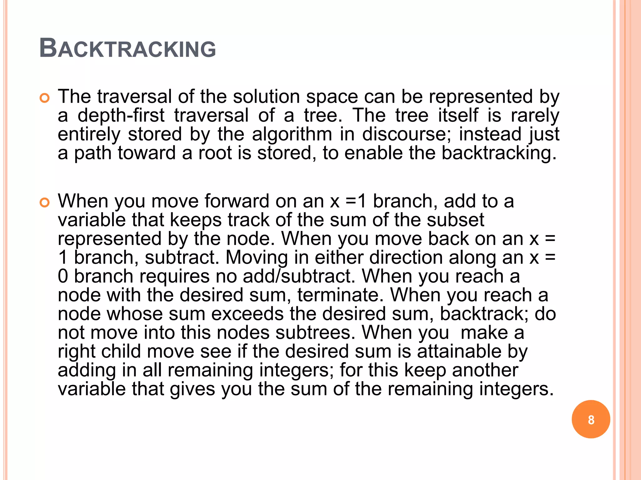 BACKTRACKING
 The traversal of the solution space can be represented by
a depth-first traversal of a tree. The tree itself is rarely
entirely stored by the algorithm in discourse; instead just
a path toward a root is stored, to enable the backtracking.
 When you move forward on an x =1 branch, add to a
variable that keeps track of the sum of the subset
represented by the node. When you move back on an x =
1 branch, subtract. Moving in either direction along an x =
0 branch requires no add/subtract. When you reach a
node with the desired sum, terminate. When you reach a
node whose sum exceeds the desired sum, backtrack; do
not move into this nodes subtrees. When you make a
right child move see if the desired sum is attainable by
adding in all remaining integers; for this keep another
variable that gives you the sum of the remaining integers.
8
 