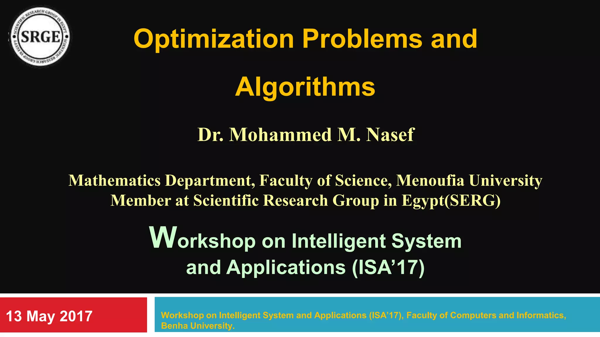 Optimization Problems and
Algorithms
Dr. Mohammed M. Nasef
Mathematics Department, Faculty of Science, Menoufia University
Member at Scientific Research Group in Egypt(SERG)
Workshop on Intelligent System
and Applications (ISA’17)
Workshop on Intelligent System and Applications (ISA’17), Faculty of Computers and Informatics,
Benha University.
13 May 2017
 