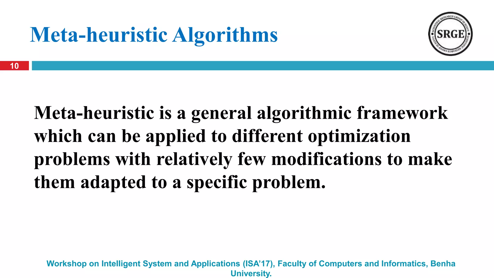 10
Workshop on Intelligent System and Applications (ISA’17), Faculty of Computers and Informatics, Benha
University.
Meta-heuristic Algorithms
Meta-heuristic is a general algorithmic framework
which can be applied to different optimization
problems with relatively few modifications to make
them adapted to a specific problem.
 