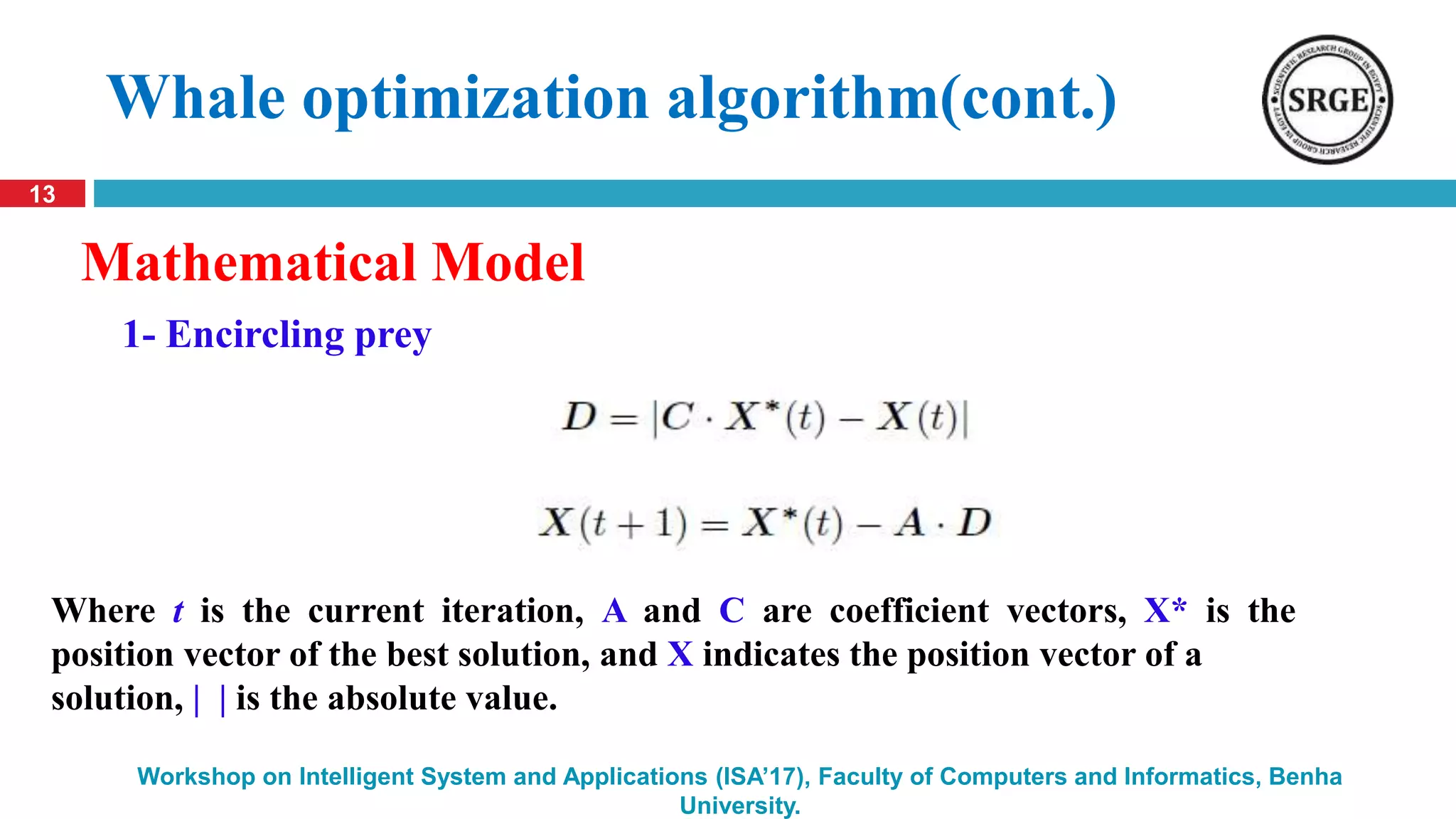 13
Workshop on Intelligent System and Applications (ISA’17), Faculty of Computers and Informatics, Benha
University.
Whale optimization algorithm(cont.)
Mathematical Model
Where t is the current iteration, A and C are coefficient vectors, X* is the
position vector of the best solution, and X indicates the position vector of a
solution, | | is the absolute value.
1- Encircling prey
 