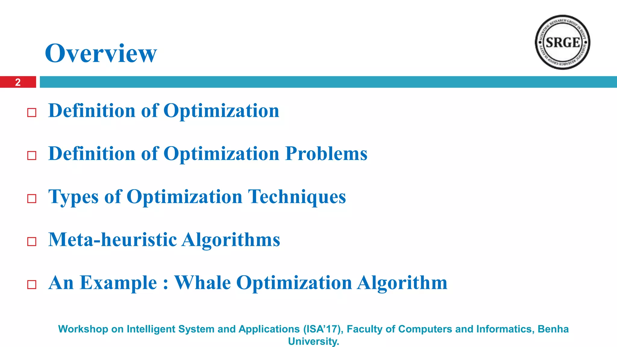 Overview
 Definition of Optimization
 Definition of Optimization Problems
 Types of Optimization Techniques
 Meta-heuristic Algorithms
 An Example : Whale Optimization Algorithm
2
Workshop on Intelligent System and Applications (ISA’17), Faculty of Computers and Informatics, Benha
University.
 
