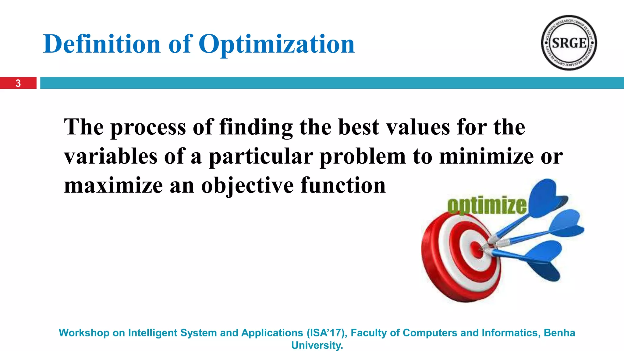 Definition of Optimization
3
Workshop on Intelligent System and Applications (ISA’17), Faculty of Computers and Informatics, Benha
University.
The process of finding the best values for the
variables of a particular problem to minimize or
maximize an objective function
 