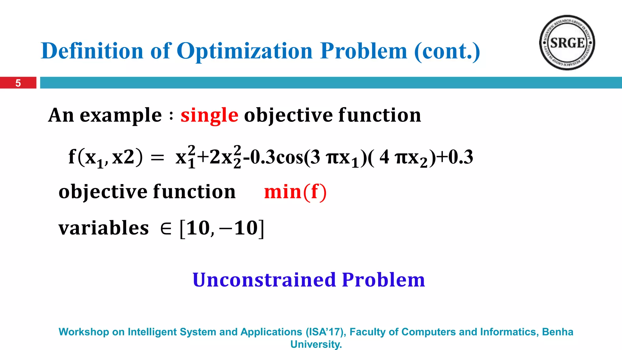 Definition of Optimization Problem (cont.)
5
Workshop on Intelligent System and Applications (ISA’17), Faculty of Computers and Informatics, Benha
University.
𝐟 𝐱 𝟏, 𝐱𝟐 = 𝐱 𝟏
𝟐
+𝟐𝐱 𝟐
𝟐
-0.3cos(3 𝛑𝐱 𝟏)( 4 𝛑𝐱 𝟐)+0.3
𝐨𝐛𝐣𝐞𝐜𝐭𝐢𝐯𝐞 𝐟𝐮𝐧𝐜𝐭𝐢𝐨𝐧 𝐦𝐢𝐧(𝐟)
𝐀𝐧 𝐞𝐱𝐚𝐦𝐩𝐥𝐞 ∶ 𝐬𝐢𝐧𝐠𝐥𝐞 𝐨𝐛𝐣𝐞𝐜𝐭𝐢𝐯𝐞 𝐟𝐮𝐧𝐜𝐭𝐢𝐨𝐧
𝐯𝐚𝐫𝐢𝐚𝐛𝐥𝐞𝐬 ∈ [𝟏𝟎, −𝟏𝟎]
𝐔𝐧𝐜𝐨𝐧𝐬𝐭𝐫𝐚𝐢𝐧𝐞𝐝 𝐏𝐫𝐨𝐛𝐥𝐞𝐦
 