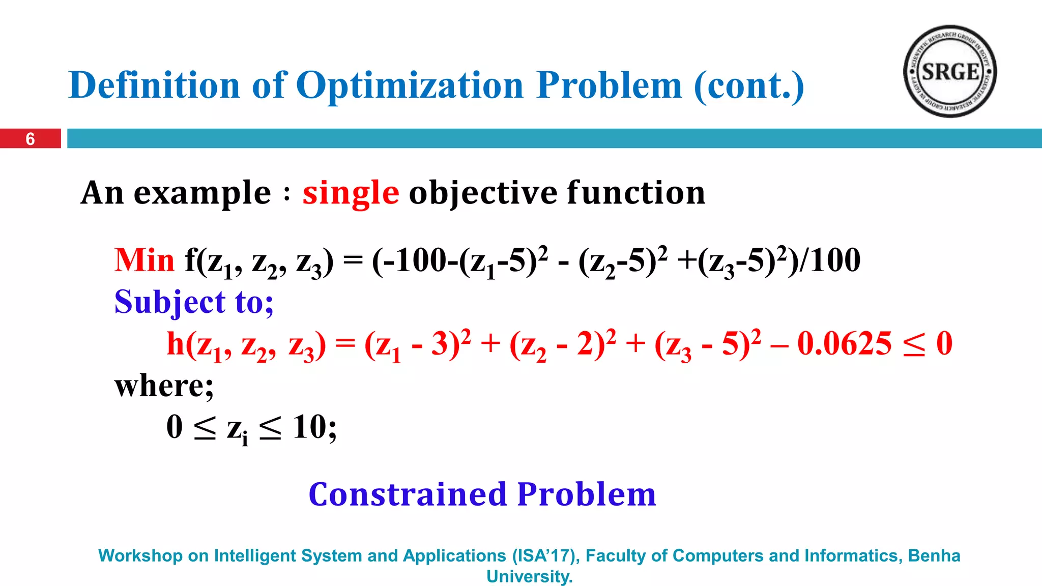 Definition of Optimization Problem (cont.)
6
Workshop on Intelligent System and Applications (ISA’17), Faculty of Computers and Informatics, Benha
University.
Min f(z1, z2, z3) = (-100-(z1-5)2 - (z2-5)2 +(z3-5)2)/100
Subject to;
h(z1, z2, z3) = (z1 - 3)2 + (z2 - 2)2 + (z3 - 5)2 – 0.0625 ≤ 0
where;
0 ≤ zi ≤ 10;
𝐀𝐧 𝐞𝐱𝐚𝐦𝐩𝐥𝐞 ∶ 𝐬𝐢𝐧𝐠𝐥𝐞 𝐨𝐛𝐣𝐞𝐜𝐭𝐢𝐯𝐞 𝐟𝐮𝐧𝐜𝐭𝐢𝐨𝐧
𝐂𝐨𝐧𝐬𝐭𝐫𝐚𝐢𝐧𝐞𝐝 𝐏𝐫𝐨𝐛𝐥𝐞𝐦
 