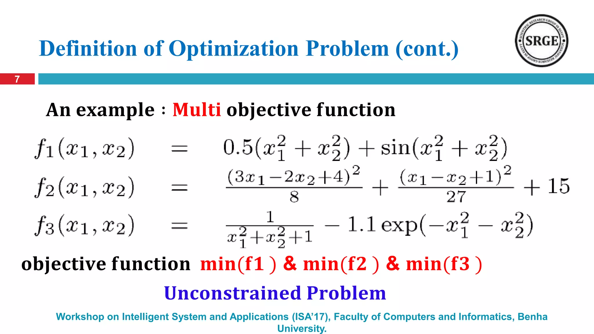 Definition of Optimization Problem (cont.)
7
Workshop on Intelligent System and Applications (ISA’17), Faculty of Computers and Informatics, Benha
University.
𝐀𝐧 𝐞𝐱𝐚𝐦𝐩𝐥𝐞 ∶ 𝐌𝐮𝐥𝐭𝐢 𝐨𝐛𝐣𝐞𝐜𝐭𝐢𝐯𝐞 𝐟𝐮𝐧𝐜𝐭𝐢𝐨𝐧
𝐔𝐧𝐜𝐨𝐧𝐬𝐭𝐫𝐚𝐢𝐧𝐞𝐝 𝐏𝐫𝐨𝐛𝐥𝐞𝐦
𝐨𝐛𝐣𝐞𝐜𝐭𝐢𝐯𝐞 𝐟𝐮𝐧𝐜𝐭𝐢𝐨𝐧 𝐦𝐢𝐧(𝐟𝟏 ) & 𝐦𝐢𝐧(𝐟𝟐 ) & 𝐦𝐢𝐧(𝐟𝟑 )
 