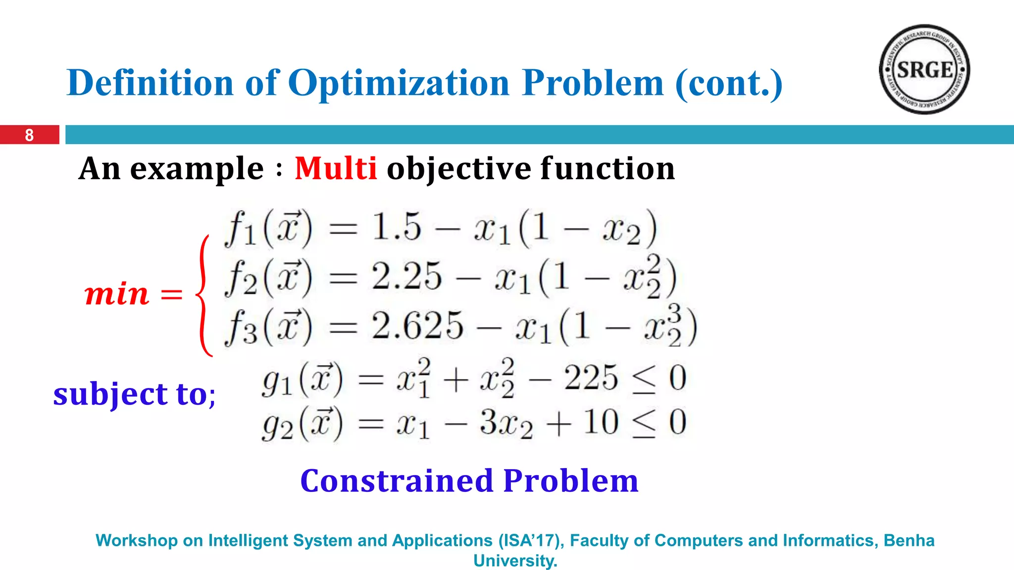 Definition of Optimization Problem (cont.)
8
Workshop on Intelligent System and Applications (ISA’17), Faculty of Computers and Informatics, Benha
University.
𝐀𝐧 𝐞𝐱𝐚𝐦𝐩𝐥𝐞 ∶ 𝐌𝐮𝐥𝐭𝐢 𝐨𝐛𝐣𝐞𝐜𝐭𝐢𝐯𝐞 𝐟𝐮𝐧𝐜𝐭𝐢𝐨𝐧
𝐂𝐨𝐧𝐬𝐭𝐫𝐚𝐢𝐧𝐞𝐝 𝐏𝐫𝐨𝐛𝐥𝐞𝐦
𝒎𝒊𝒏 = {
𝐬𝐮𝐛𝐣𝐞𝐜𝐭 𝐭𝐨;
 