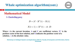 13
Workshop on Intelligent System and Applications (ISA’17), Faculty of Computers and Informatics, Benha
University.
Whale optimization algorithm(cont.)
Mathematical Model
Where t is the current iteration, A and C are coefficient vectors, X* is the
position vector of the best solution, and X indicates the position vector of a
solution, | | is the absolute value.
1- Encircling prey
 