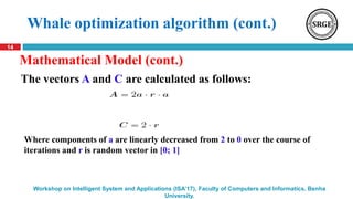 14
Workshop on Intelligent System and Applications (ISA’17), Faculty of Computers and Informatics, Benha
University.
Whale optimization algorithm (cont.)
Where components of a are linearly decreased from 2 to 0 over the course of
iterations and r is random vector in [0; 1]
The vectors A and C are calculated as follows:
Mathematical Model (cont.)
 