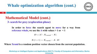 16
Workshop on Intelligent System and Applications (ISA’17), Faculty of Computers and Informatics, Benha
University.
3- search for prey (exploration phase)
Whale optimization algorithm (cont.)
Mathematical Model (cont.)
Where Xrand is a random position vector chosen from the current population.
In order to force the search agent to move far a way from
reference whale, we use the A with values > 1 or < 1
 