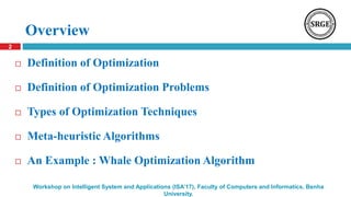 Overview
 Definition of Optimization
 Definition of Optimization Problems
 Types of Optimization Techniques
 Meta-heuristic Algorithms
 An Example : Whale Optimization Algorithm
2
Workshop on Intelligent System and Applications (ISA’17), Faculty of Computers and Informatics, Benha
University.
 