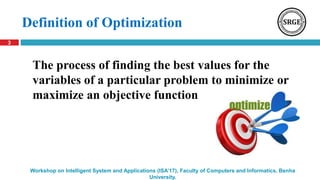 Definition of Optimization
3
Workshop on Intelligent System and Applications (ISA’17), Faculty of Computers and Informatics, Benha
University.
The process of finding the best values for the
variables of a particular problem to minimize or
maximize an objective function
 