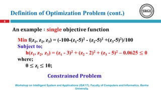 Definition of Optimization Problem (cont.)
6
Workshop on Intelligent System and Applications (ISA’17), Faculty of Computers and Informatics, Benha
University.
Min f(z1, z2, z3) = (-100-(z1-5)2 - (z2-5)2 +(z3-5)2)/100
Subject to;
h(z1, z2, z3) = (z1 - 3)2 + (z2 - 2)2 + (z3 - 5)2 – 0.0625 ≤ 0
where;
0 ≤ zi ≤ 10;
𝐀𝐧 𝐞𝐱𝐚𝐦𝐩𝐥𝐞 ∶ 𝐬𝐢𝐧𝐠𝐥𝐞 𝐨𝐛𝐣𝐞𝐜𝐭𝐢𝐯𝐞 𝐟𝐮𝐧𝐜𝐭𝐢𝐨𝐧
𝐂𝐨𝐧𝐬𝐭𝐫𝐚𝐢𝐧𝐞𝐝 𝐏𝐫𝐨𝐛𝐥𝐞𝐦
 