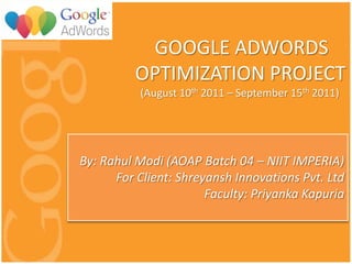GOOGLE ADWORDS
          OPTIMIZATION PROJECT
           (August 10th 2011 – September 15th 2011)




By: Rahul Modi (AOAP Batch 04 – NIIT IMPERIA)
      For Client: Shreyansh Innovations Pvt. Ltd
                       Faculty: Priyanka Kapuria
 