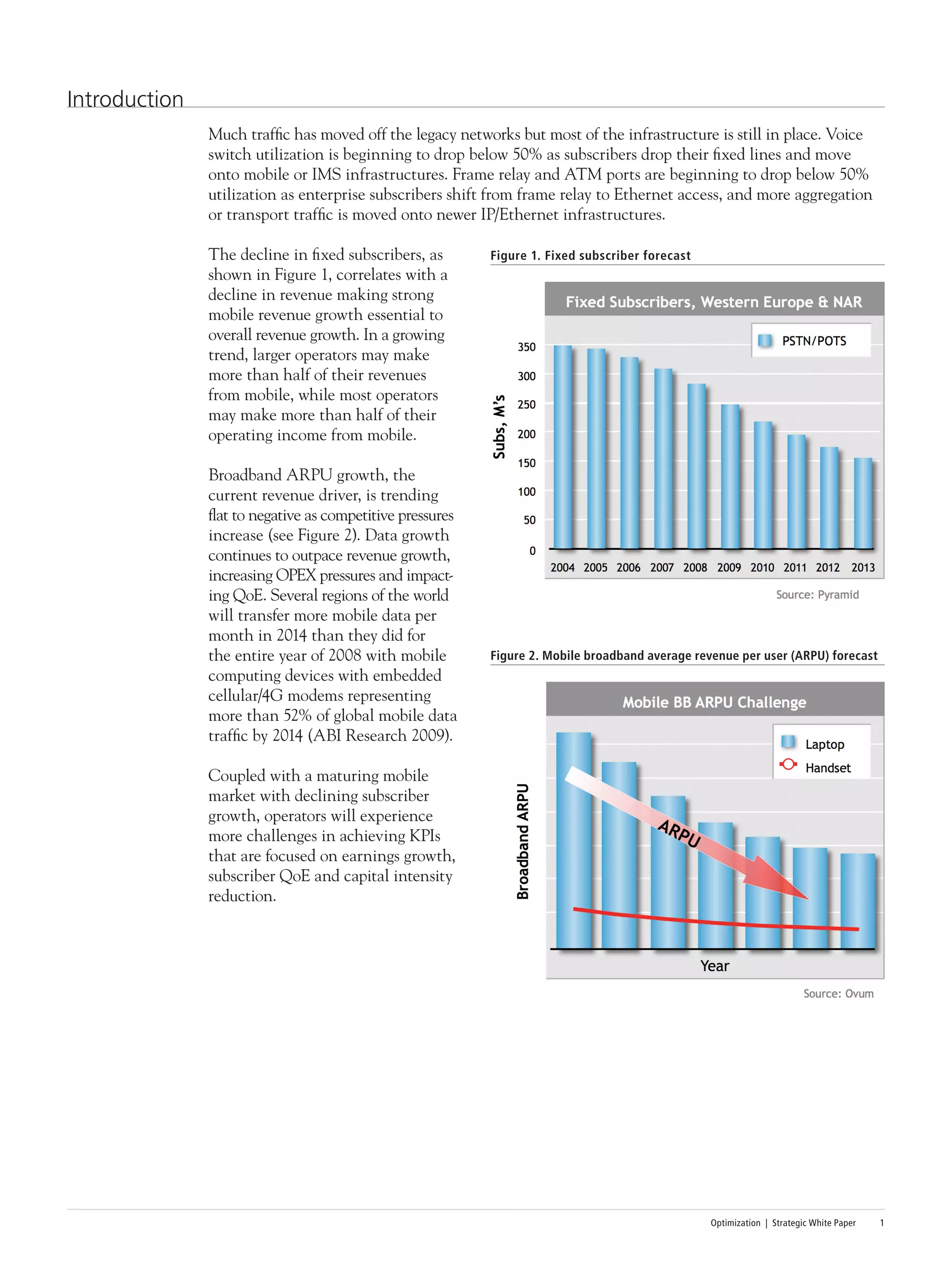 Optimization | Strategic White Paper 1
Introduction
Much traffic has moved off the legacy networks but most of the infrastructure is still in place. Voice
switch utilization is beginning to drop below 50% as subscribers drop their fixed lines and move
onto mobile or IMS infrastructures. Frame relay and ATM ports are beginning to drop below 50%
utilization as enterprise subscribers shift from frame relay to Ethernet access, and more aggregation
or transport traffic is moved onto newer IP/Ethernet infrastructures.
The decline in fixed subscribers, as
shown in Figure 1, correlates with a
decline in revenue making strong
mobile revenue growth essential to
overall revenue growth. In a growing
trend, larger operators may make
more than half of their revenues
from mobile, while most operators
may make more than half of their
operating income from mobile.
Broadband ARPU growth, the
current revenue driver, is trending
flat to negative as competitive pressures
increase (see Figure 2). Data growth
continues to outpace revenue growth,
increasing OPEX pressures and impact-
ing QoE. Several regions of the world
will transfer more mobile data per
month in 2014 than they did for
the entire year of 2008 with mobile
computing devices with embedded
cellular/4G modems representing
more than 52% of global mobile data
traffic by 2014 (ABI Research 2009).
Coupled with a maturing mobile
market with declining subscriber
growth, operators will experience
more challenges in achieving KPIs
that are focused on earnings growth,
subscriber QoE and capital intensity
reduction.
Figure 1. Fixed subscriber forecast
Figure 2. Mobile broadband average revenue per user (ARPU) forecast
 