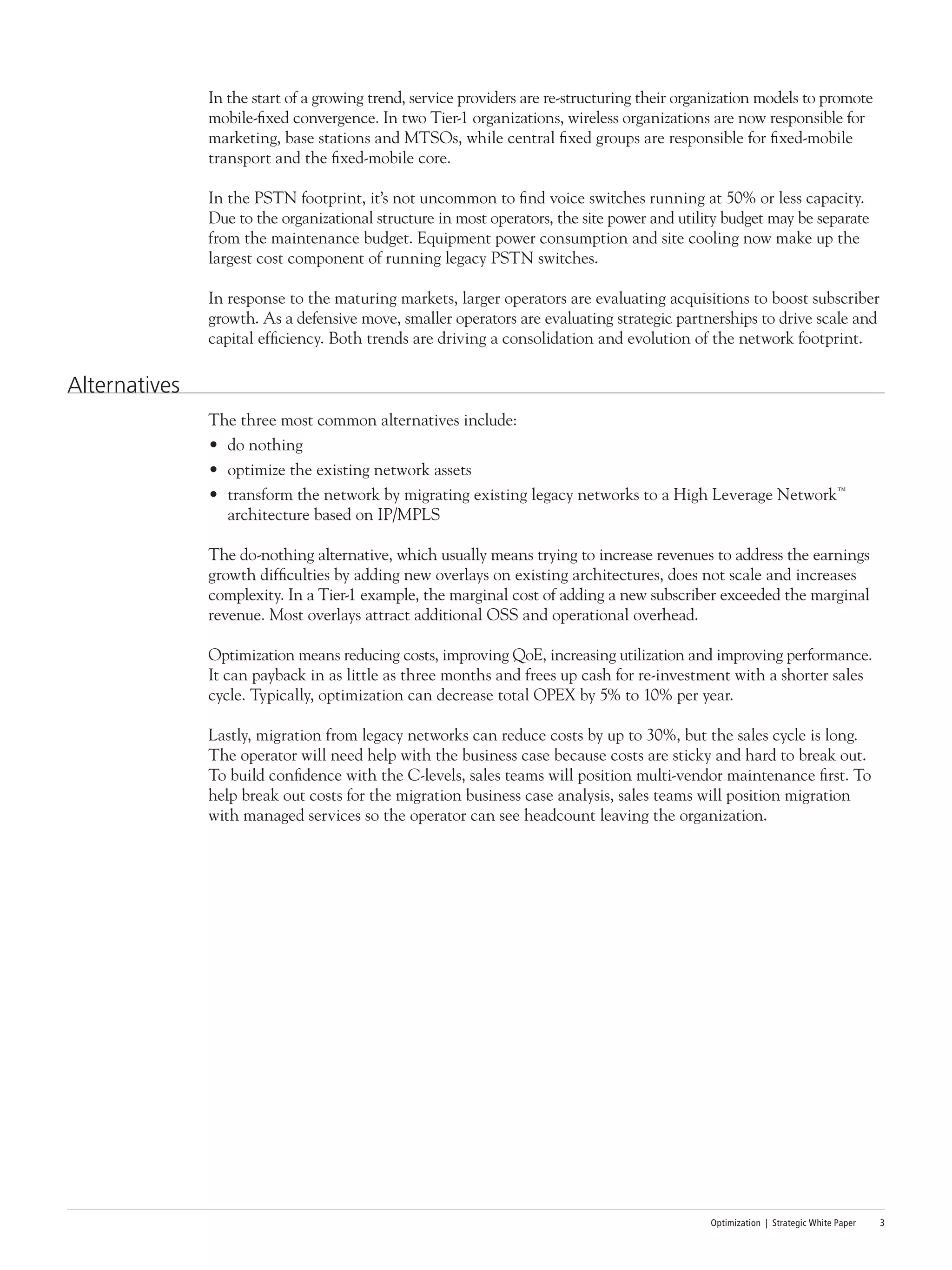 Optimization | Strategic White Paper 3
In the start of a growing trend, service providers are re-structuring their organization models to promote
mobile-fixed convergence. In two Tier-1 organizations, wireless organizations are now responsible for
marketing, base stations and MTSOs, while central fixed groups are responsible for fixed-mobile
transport and the fixed-mobile core.
In the PSTN footprint, it’s not uncommon to find voice switches running at 50% or less capacity.
Due to the organizational structure in most operators, the site power and utility budget may be separate
from the maintenance budget. Equipment power consumption and site cooling now make up the
largest cost component of running legacy PSTN switches.
In response to the maturing markets, larger operators are evaluating acquisitions to boost subscriber
growth. As a defensive move, smaller operators are evaluating strategic partnerships to drive scale and
capital efficiency. Both trends are driving a consolidation and evolution of the network footprint.
Alternatives
The three most common alternatives include:
•	 do nothing
•	 optimize the existing network assets
•	 transform the network by migrating existing legacy networks to a High Leverage Network™
architecture based on IP/MPLS
The do-nothing alternative, which usually means trying to increase revenues to address the earnings
growth difficulties by adding new overlays on existing architectures, does not scale and increases
complexity. In a Tier-1 example, the marginal cost of adding a new subscriber exceeded the marginal
revenue. Most overlays attract additional OSS and operational overhead.
Optimization means reducing costs, improving QoE, increasing utilization and improving performance.
It can payback in as little as three months and frees up cash for re-investment with a shorter sales
cycle. Typically, optimization can decrease total OPEX by 5% to 10% per year.
Lastly, migration from legacy networks can reduce costs by up to 30%, but the sales cycle is long.
The operator will need help with the business case because costs are sticky and hard to break out.
To build confidence with the C-levels, sales teams will position multi-vendor maintenance first. To
help break out costs for the migration business case analysis, sales teams will position migration
with managed services so the operator can see headcount leaving the organization.
 