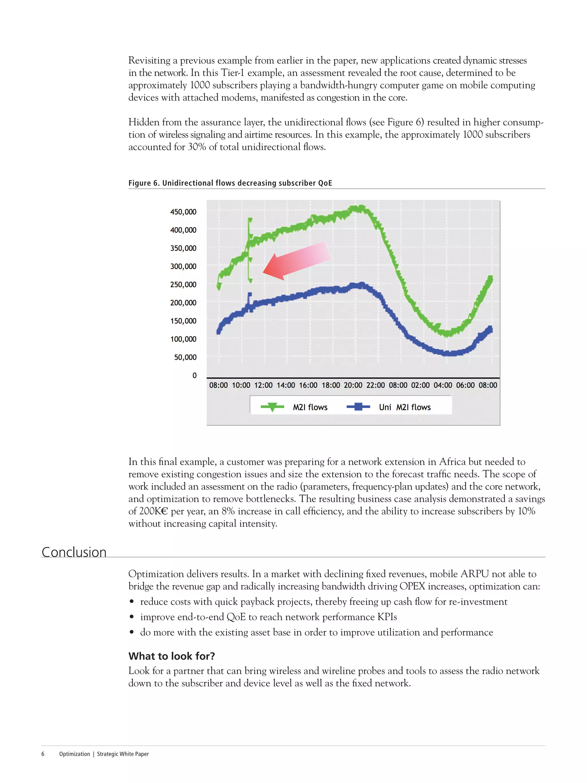 Optimization | Strategic White Paper6
Revisiting a previous example from earlier in the paper, new applications created dynamic stresses
in the network. In this Tier-1 example, an assessment revealed the root cause, determined to be
approximately 1000 subscribers playing a bandwidth-hungry computer game on mobile computing
devices with attached modems, manifested as congestion in the core.
Hidden from the assurance layer, the unidirectional flows (see Figure 6) resulted in higher consump-
tion of wireless signaling and airtime resources. In this example, the approximately 1000 subscribers
accounted for 30% of total unidirectional flows.
Figure 6. Unidirectional flows decreasing subscriber QoE
In this final example, a customer was preparing for a network extension in Africa but needed to
remove existing congestion issues and size the extension to the forecast traffic needs. The scope of
work included an assessment on the radio (parameters, frequency-plan updates) and the core network,
and optimization to remove bottlenecks. The resulting business case analysis demonstrated a savings
of 200K€ per year, an 8% increase in call efficiency, and the ability to increase subscribers by 10%
without increasing capital intensity.
Conclusion
Optimization delivers results. In a market with declining fixed revenues, mobile ARPU not able to
bridge the revenue gap and radically increasing bandwidth driving OPEX increases, optimization can:
•	 reduce costs with quick payback projects, thereby freeing up cash flow for re-investment
•	 improve end-to-end QoE to reach network performance KPIs
•	 do more with the existing asset base in order to improve utilization and performance
What to look for?
Look for a partner that can bring wireless and wireline probes and tools to assess the radio network
down to the subscriber and device level as well as the fixed network.
 