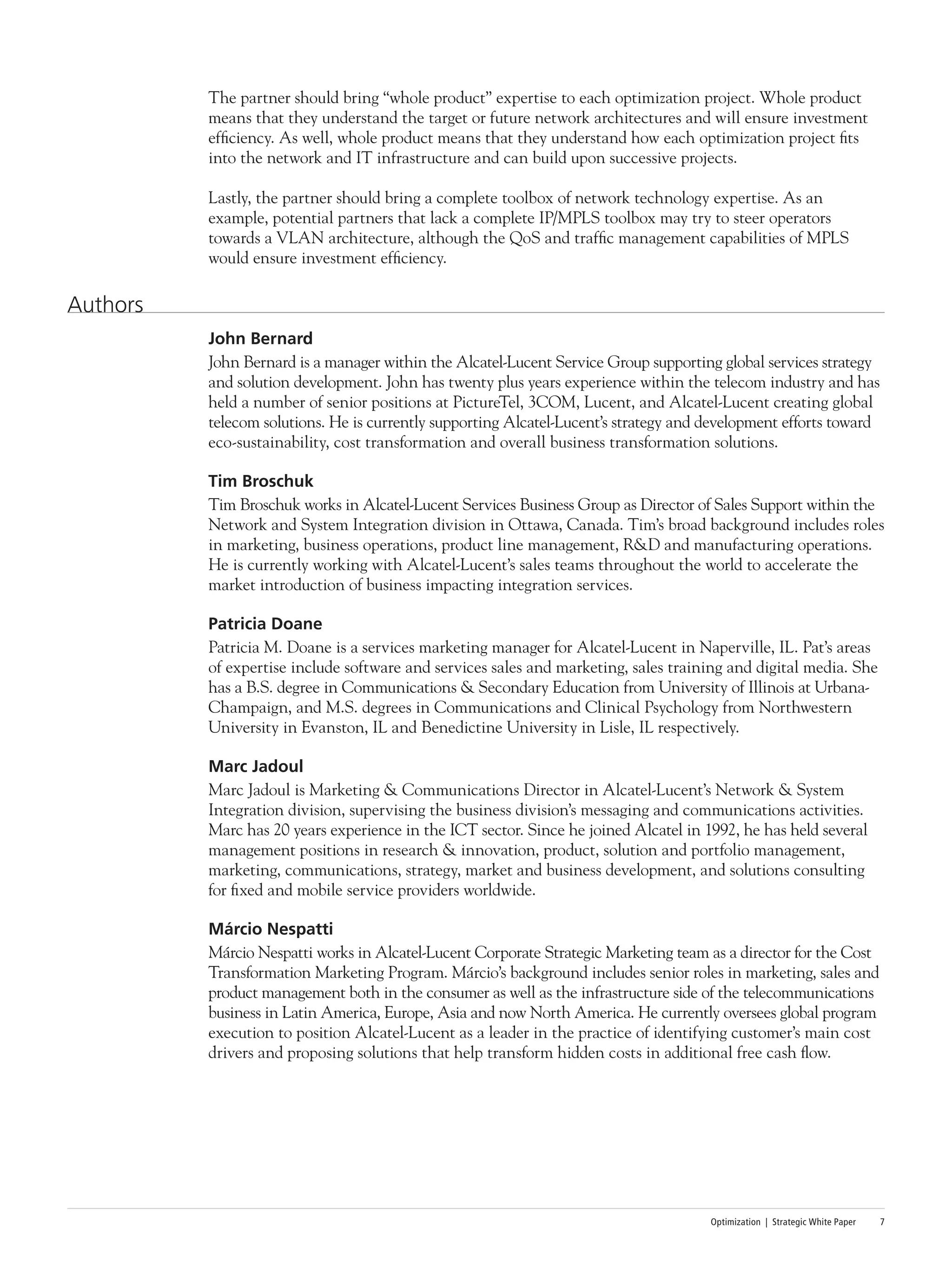 Optimization | Strategic White Paper 7
The partner should bring “whole product” expertise to each optimization project. Whole product
means that they understand the target or future network architectures and will ensure investment
efficiency. As well, whole product means that they understand how each optimization project fits
into the network and IT infrastructure and can build upon successive projects.
Lastly, the partner should bring a complete toolbox of network technology expertise. As an
example, potential partners that lack a complete IP/MPLS toolbox may try to steer operators
towards a VLAN architecture, although the QoS and traffic management capabilities of MPLS
would ensure investment efficiency.
Authors
John Bernard
John Bernard is a manager within the Alcatel-Lucent Service Group supporting global services strategy
and solution development. John has twenty plus years experience within the telecom industry and has
held a number of senior positions at PictureTel, 3COM, Lucent, and Alcatel-Lucent creating global
telecom solutions. He is currently supporting Alcatel-Lucent’s strategy and development efforts toward
eco-sustainability, cost transformation and overall business transformation solutions.
Tim Broschuk
Tim Broschuk works in Alcatel-Lucent Services Business Group as Director of Sales Support within the
Network and System Integration division in Ottawa, Canada. Tim’s broad background includes roles
in marketing, business operations, product line management, R&D and manufacturing operations.
He is currently working with Alcatel-Lucent’s sales teams throughout the world to accelerate the
market introduction of business impacting integration services.
Patricia Doane
Patricia M. Doane is a services marketing manager for Alcatel-Lucent in Naperville, IL. Pat’s areas
of expertise include software and services sales and marketing, sales training and digital media. She
has a B.S. degree in Communications & Secondary Education from University of Illinois at Urbana-
Champaign, and M.S. degrees in Communications and Clinical Psychology from Northwestern
University in Evanston, IL and Benedictine University in Lisle, IL respectively.
Marc Jadoul
Marc Jadoul is Marketing & Communications Director in Alcatel-Lucent’s Network & System
Integration division, supervising the business division’s messaging and communications activities.
Marc has 20 years experience in the ICT sector. Since he joined Alcatel in 1992, he has held several
management positions in research & innovation, product, solution and portfolio management,
marketing, communications, strategy, market and business development, and solutions consulting
for fixed and mobile service providers worldwide.
Márcio Nespatti
Márcio Nespatti works in Alcatel-Lucent Corporate Strategic Marketing team as a director for the Cost
Transformation Marketing Program. Márcio’s background includes senior roles in marketing, sales and
product management both in the consumer as well as the infrastructure side of the telecommunications
business in Latin America, Europe, Asia and now North America. He currently oversees global program
execution to position Alcatel-Lucent as a leader in the practice of identifying customer’s main cost
drivers and proposing solutions that help transform hidden costs in additional free cash flow.
 
