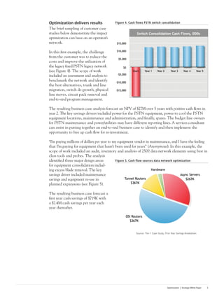 Optimization | Strategic White Paper 5
Optimization delivers results
The brief sampling of customer case
studies below demonstrate the impact
optimization can have on an operator’s
network.
In this first example, the challenge
from the customer was to reduce the
costs and improve the utilization of
the legacy fixed PSTN legacy network
(see Figure 4). The scope of work
included an assessment and analysis to
benchmark the network and identify
the best alternatives, trunk and line
migration, switch de-growth, physical
line moves, circuit pack removal and
end-to-end program management.
The resulting business case analysis forecast an NPV of $27M over 5 years with positive cash flows in
year 2. The key savings drivers included power for the PSTN equipment, power to cool the PSTN
equipment locations, maintenance and administration, and finally, spares. The budget line owners
for PSTN maintenance and power/utilities may have different reporting lines. A services consultant
can assist in putting together an end-to-end business case to identify and then implement the
opportunity to free up cash flow for re-investment.
“I’m paying millions of dollars per year to my equipment vendor in maintenance, and I have the feeling
that I’m paying for equipment that hasn’t been used for years” (Anonymous). In this example, the
scope of work included an audit, inventory and analysis of 2500 data network elements using best in
class tools and probes. The analysis
identified three major design areas
for equipment consolidation includ-
ing excess blade removal. The key
savings driver included maintenance
savings and equipment re-use in
planned expansions (see Figure 5).
The resulting business case forecast a
first year cash savings of $719K with
a $2.4M cash savings per year each
year thereafter.
Figure 4. Cash flows PSTN switch consolidation
Figure 5. Cash flow sources data network optimization
 